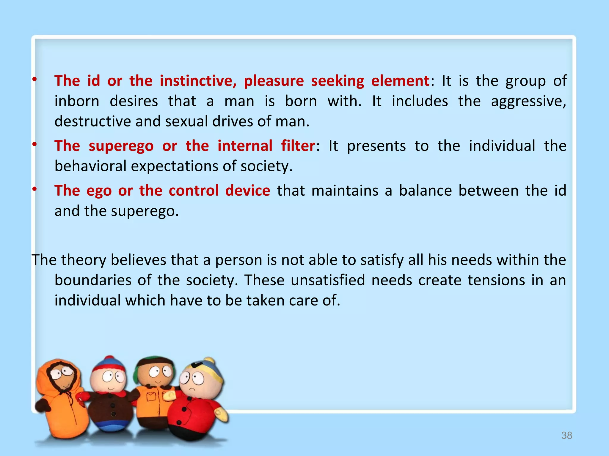 •   The id or the instinctive, pleasure seeking element: It is the group of
    inborn desires that a man is born with. It includes the aggressive,
    destructive and sexual drives of man.
•   The superego or the internal filter: It presents to the individual the
    behavioral expectations of society.
•   The ego or the control device that maintains a balance between the id
    and the superego.

The theory believes that a person is not able to satisfy all his needs within the
   boundaries of the society. These unsatisfied needs create tensions in an
   individual which have to be taken care of.




                                                                                38
 