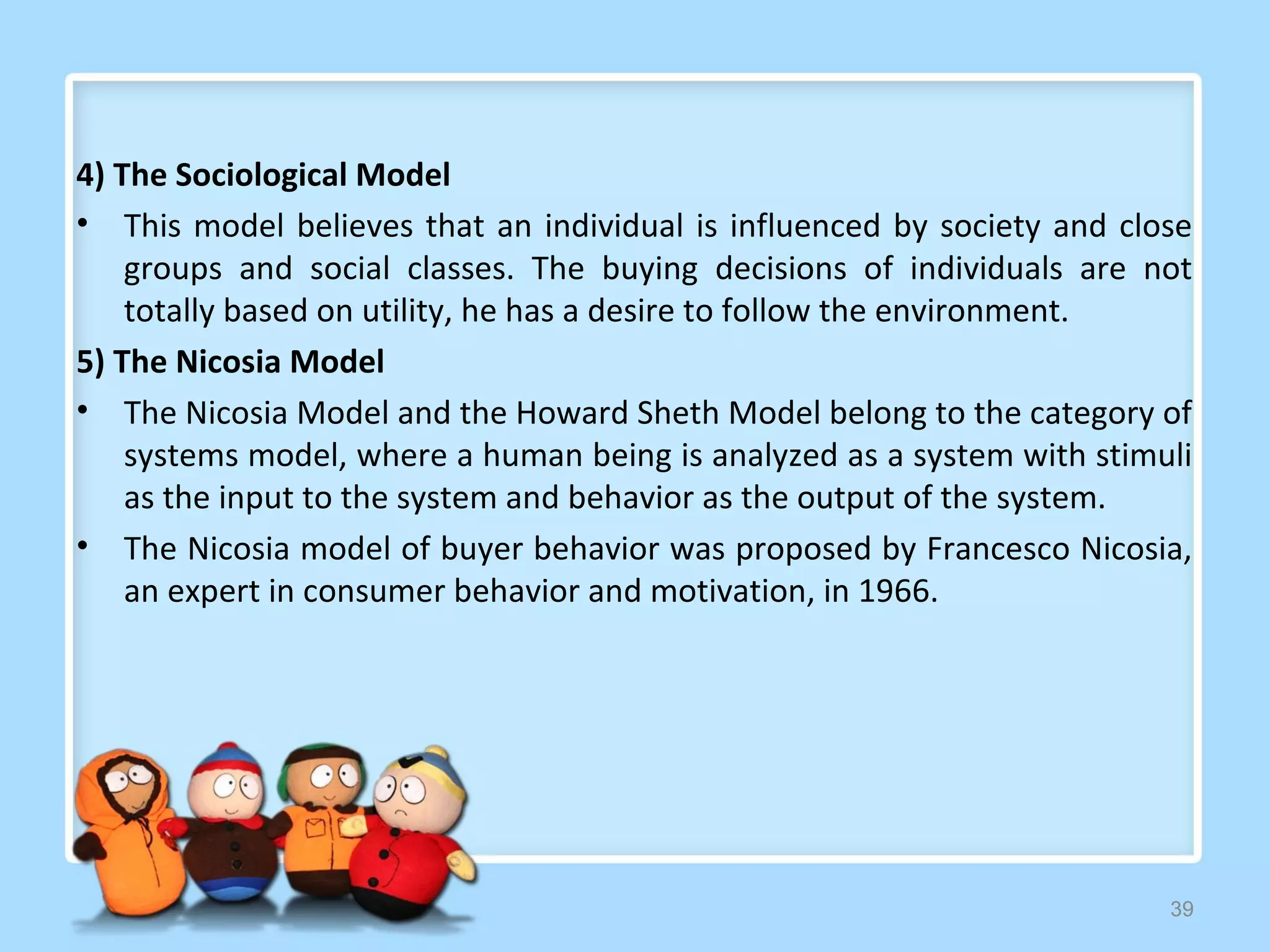 4) The Sociological Model
• This model believes that an individual is influenced by society and close
    groups and social classes. The buying decisions of individuals are not
    totally based on utility, he has a desire to follow the environment.
5) The Nicosia Model
• The Nicosia Model and the Howard Sheth Model belong to the category of
    systems model, where a human being is analyzed as a system with stimuli
    as the input to the system and behavior as the output of the system.
• The Nicosia model of buyer behavior was proposed by Francesco Nicosia,
    an expert in consumer behavior and motivation, in 1966.




                                                                         39
 