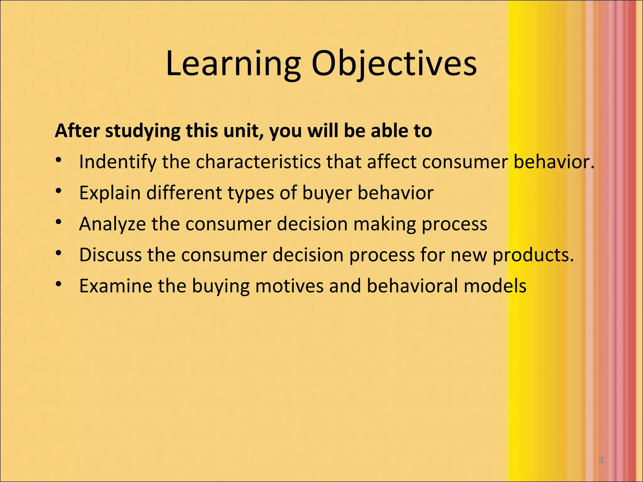 Learning Objectives
After studying this unit, you will be able to
• Indentify the characteristics that affect consumer behavior.
• Explain different types of buyer behavior
• Analyze the consumer decision making process
• Discuss the consumer decision process for new products.
• Examine the buying motives and behavioral models




                                                                 4
 