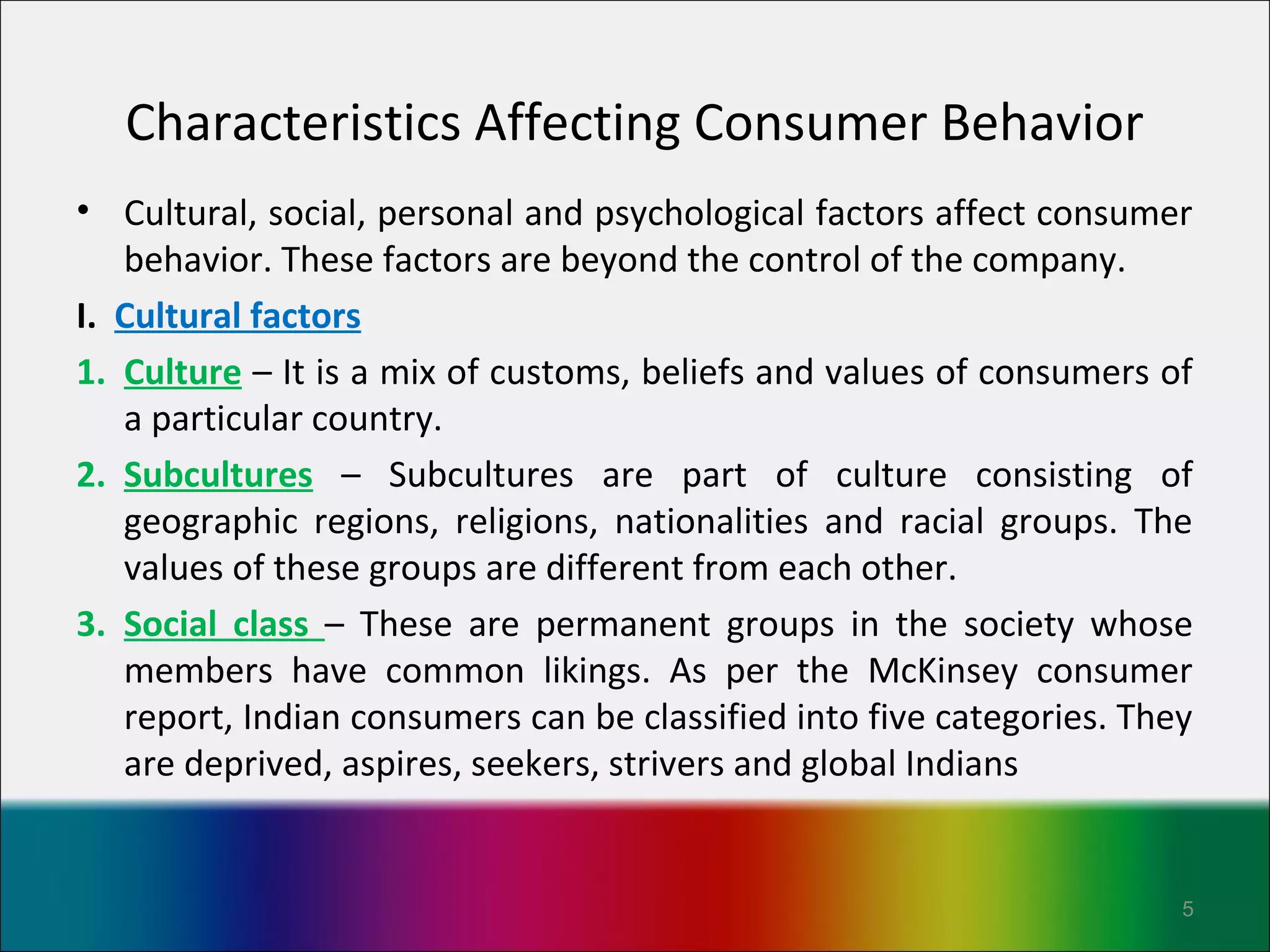 Characteristics Affecting Consumer Behavior
• Cultural, social, personal and psychological factors affect consumer
   behavior. These factors are beyond the control of the company.
I. Cultural factors
1. Culture – It is a mix of customs, beliefs and values of consumers of
   a particular country.
2. Subcultures – Subcultures are part of culture consisting of
   geographic regions, religions, nationalities and racial groups. The
   values of these groups are different from each other.
3. Social class – These are permanent groups in the society whose
   members have common likings. As per the McKinsey consumer
   report, Indian consumers can be classified into five categories. They
   are deprived, aspires, seekers, strivers and global Indians


                                                                       5
 