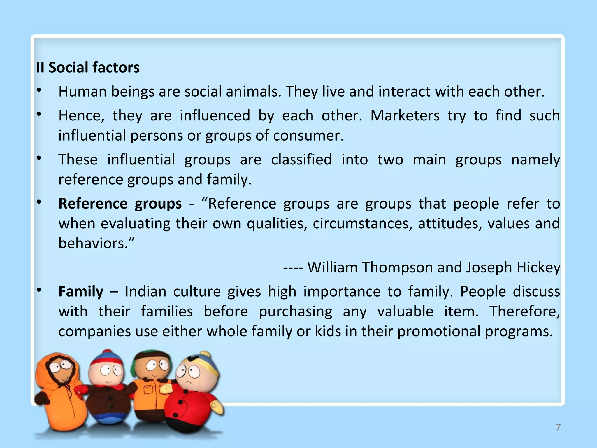 II Social factors
• Human beings are social animals. They live and interact with each other.
• Hence, they are influenced by each other. Marketers try to find such
    influential persons or groups of consumer.
• These influential groups are classified into two main groups namely
    reference groups and family.
• Reference groups - “Reference groups are groups that people refer to
    when evaluating their own qualities, circumstances, attitudes, values and
    behaviors.”
                                      ---- William Thompson and Joseph Hickey
• Family – Indian culture gives high importance to family. People discuss
    with their families before purchasing any valuable item. Therefore,
    companies use either whole family or kids in their promotional programs.




                                                                            7
 