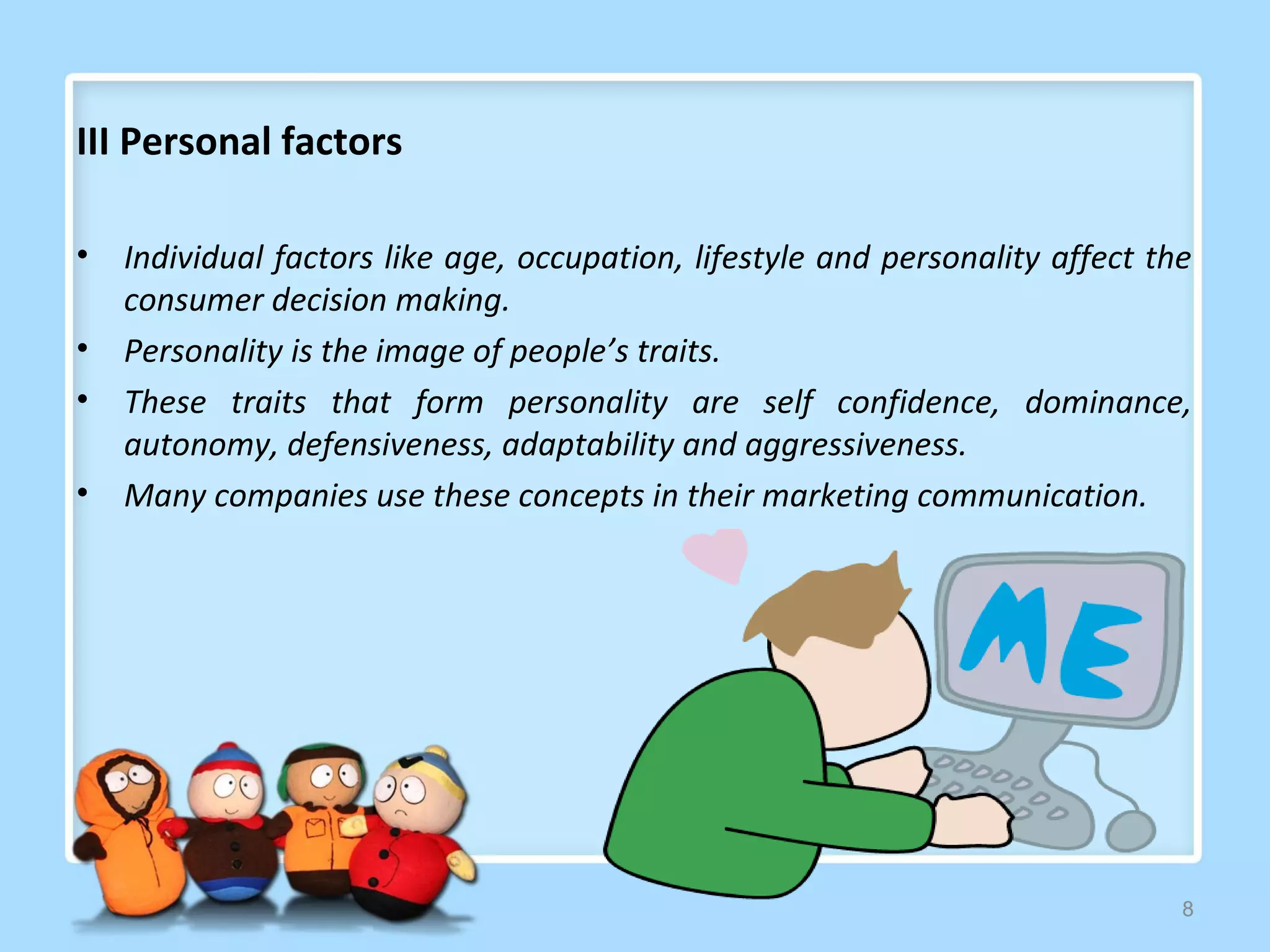 III Personal factors

•   Individual factors like age, occupation, lifestyle and personality affect the
    consumer decision making.
•   Personality is the image of people’s traits.
•   These traits that form personality are self confidence, dominance,
    autonomy, defensiveness, adaptability and aggressiveness.
•   Many companies use these concepts in their marketing communication.




                                                                                8
 