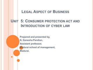 LEGAL ASPECT OF BUSINESS
UNIT 5: CONSUMER PROTECTION ACT AND
INTRODUCTION OF CYBER LAW
Prepared and presented by,
N. Ganesha Pandian,
Assistant professor,
Madurai school of management,
Madurai.
 