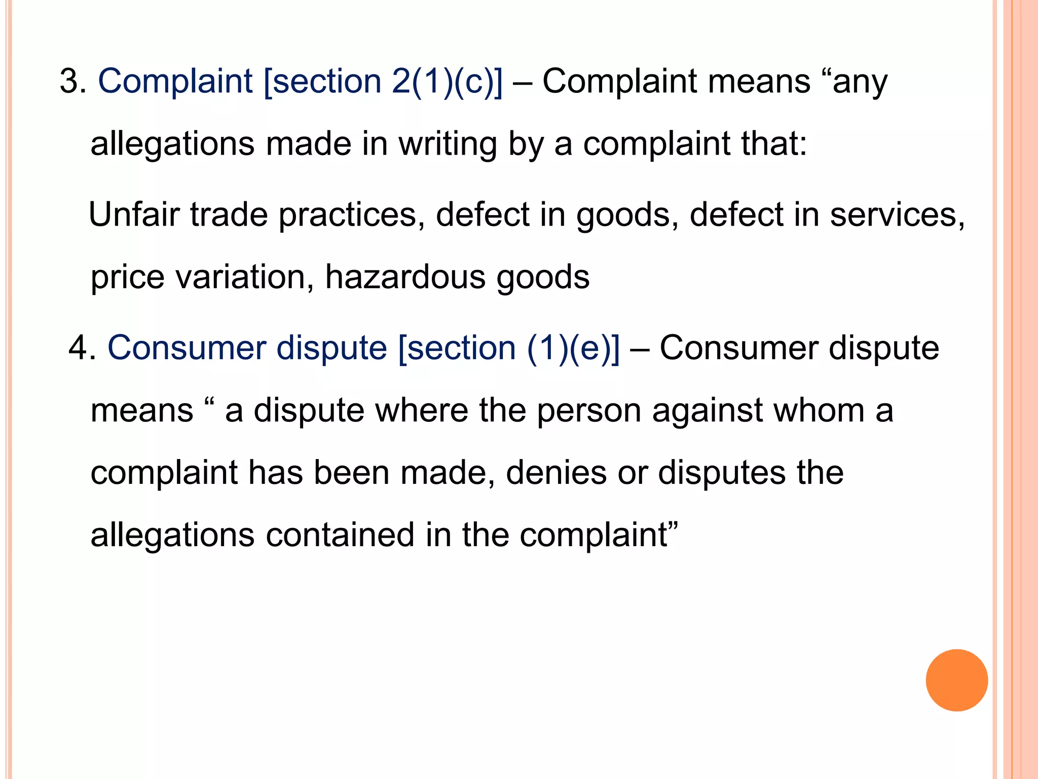 3. Complaint [section 2(1)(c)] – Complaint means “any
allegations made in writing by a complaint that:
Unfair trade practices, defect in goods, defect in services,
price variation, hazardous goods
4. Consumer dispute [section (1)(e)] – Consumer dispute
means “ a dispute where the person against whom a
complaint has been made, denies or disputes the
allegations contained in the complaint”
 