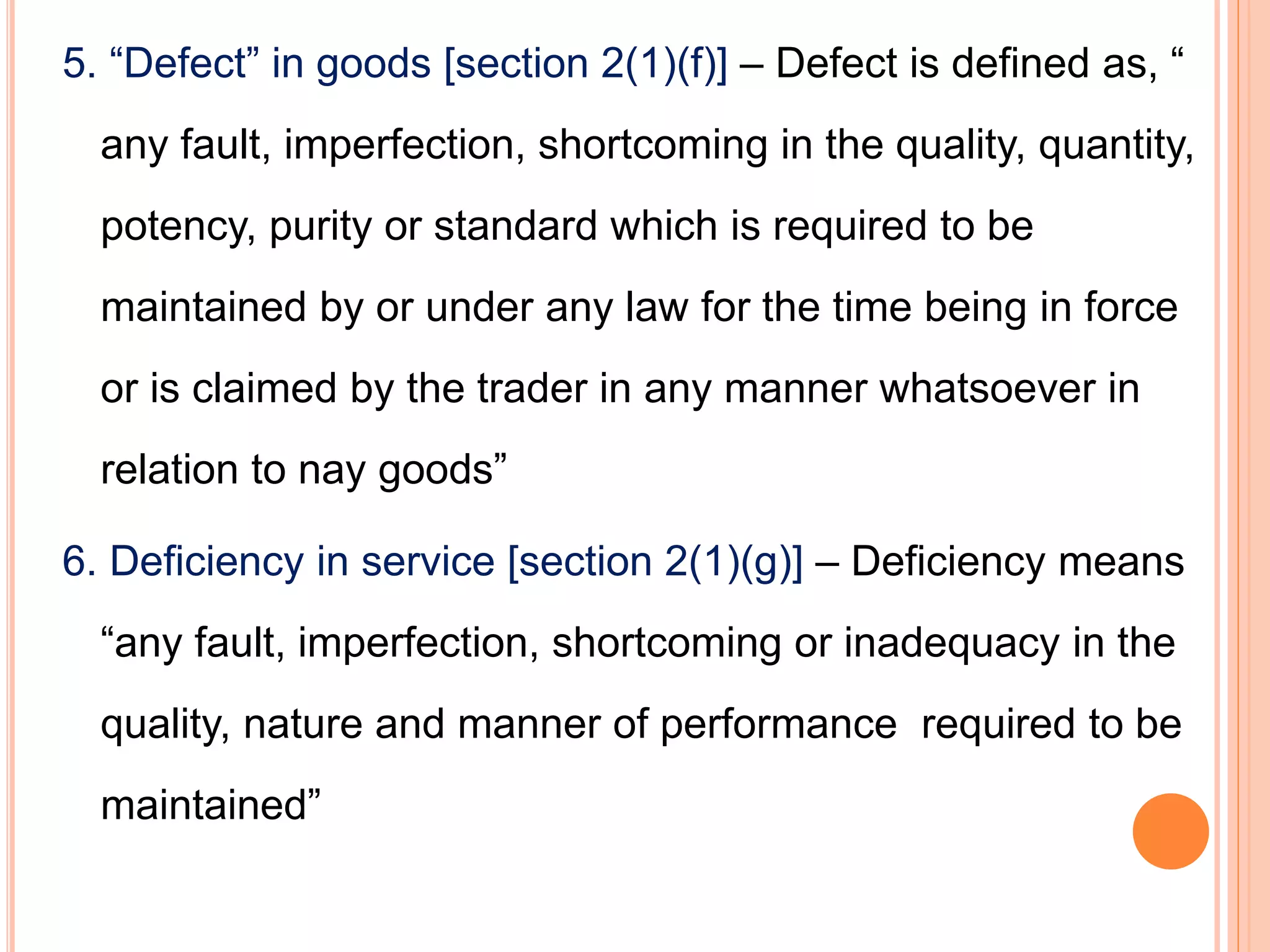 5. “Defect” in goods [section 2(1)(f)] – Defect is defined as, “
any fault, imperfection, shortcoming in the quality, quantity,
potency, purity or standard which is required to be
maintained by or under any law for the time being in force
or is claimed by the trader in any manner whatsoever in
relation to nay goods”
6. Deficiency in service [section 2(1)(g)] – Deficiency means
“any fault, imperfection, shortcoming or inadequacy in the
quality, nature and manner of performance required to be
maintained”
 
