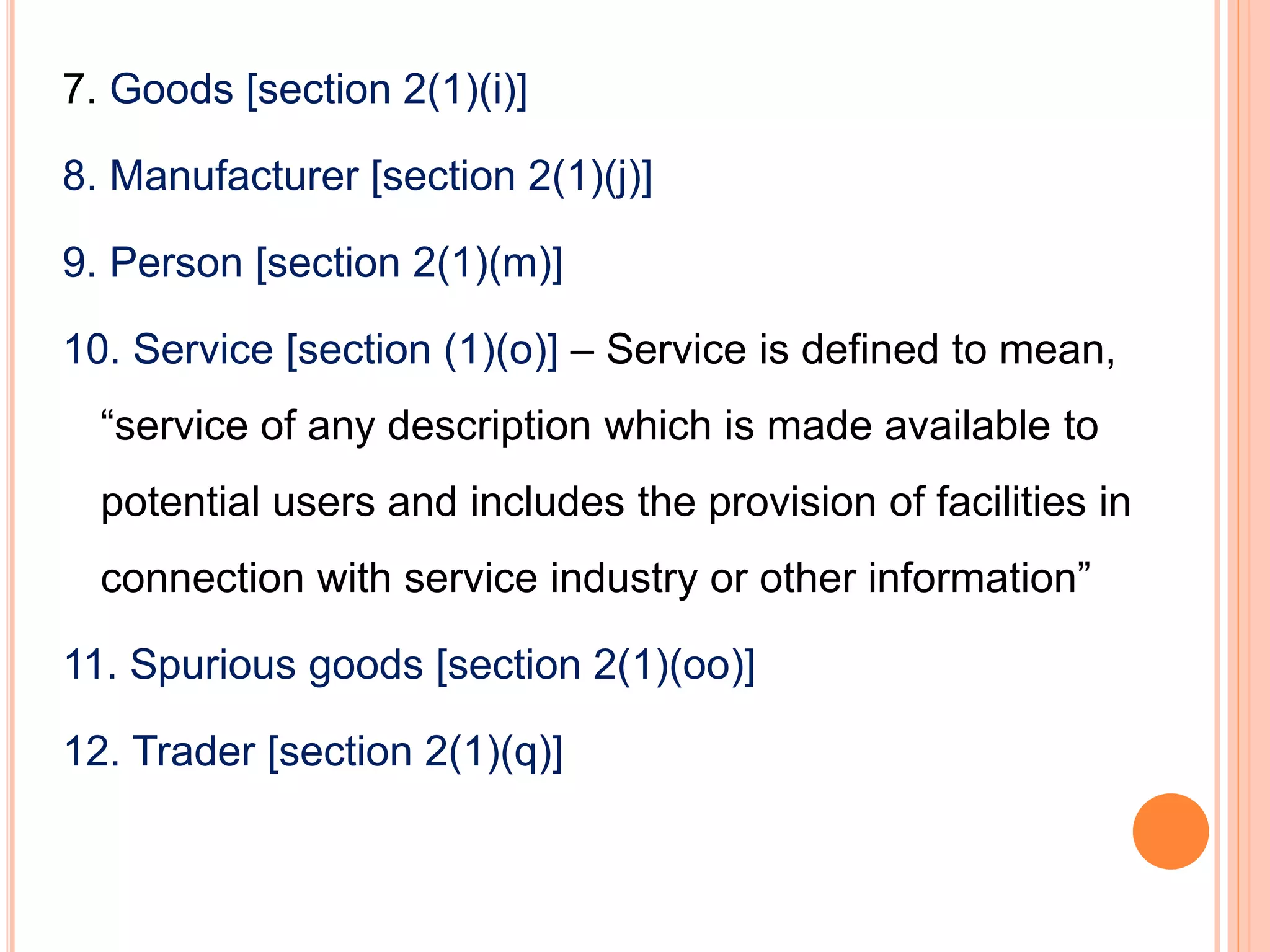 7. Goods [section 2(1)(i)]
8. Manufacturer [section 2(1)(j)]
9. Person [section 2(1)(m)]
10. Service [section (1)(o)] – Service is defined to mean,
“service of any description which is made available to
potential users and includes the provision of facilities in
connection with service industry or other information”
11. Spurious goods [section 2(1)(oo)]
12. Trader [section 2(1)(q)]
 