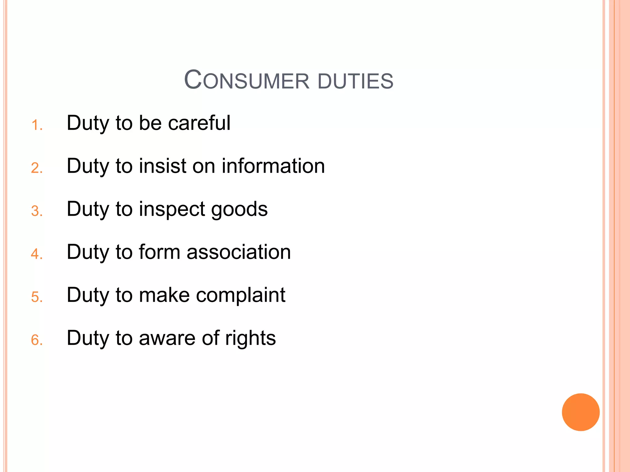 CONSUMER DUTIES
1. Duty to be careful
2. Duty to insist on information
3. Duty to inspect goods
4. Duty to form association
5. Duty to make complaint
6. Duty to aware of rights
 