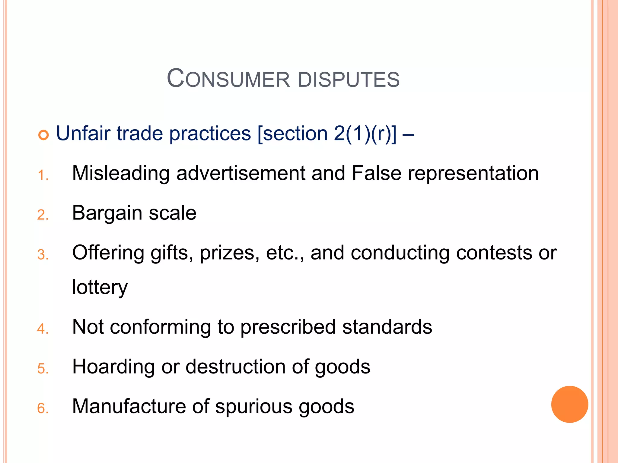 CONSUMER DISPUTES
 Unfair trade practices [section 2(1)(r)] –
1. Misleading advertisement and False representation
2. Bargain scale
3. Offering gifts, prizes, etc., and conducting contests or
lottery
4. Not conforming to prescribed standards
5. Hoarding or destruction of goods
6. Manufacture of spurious goods
 