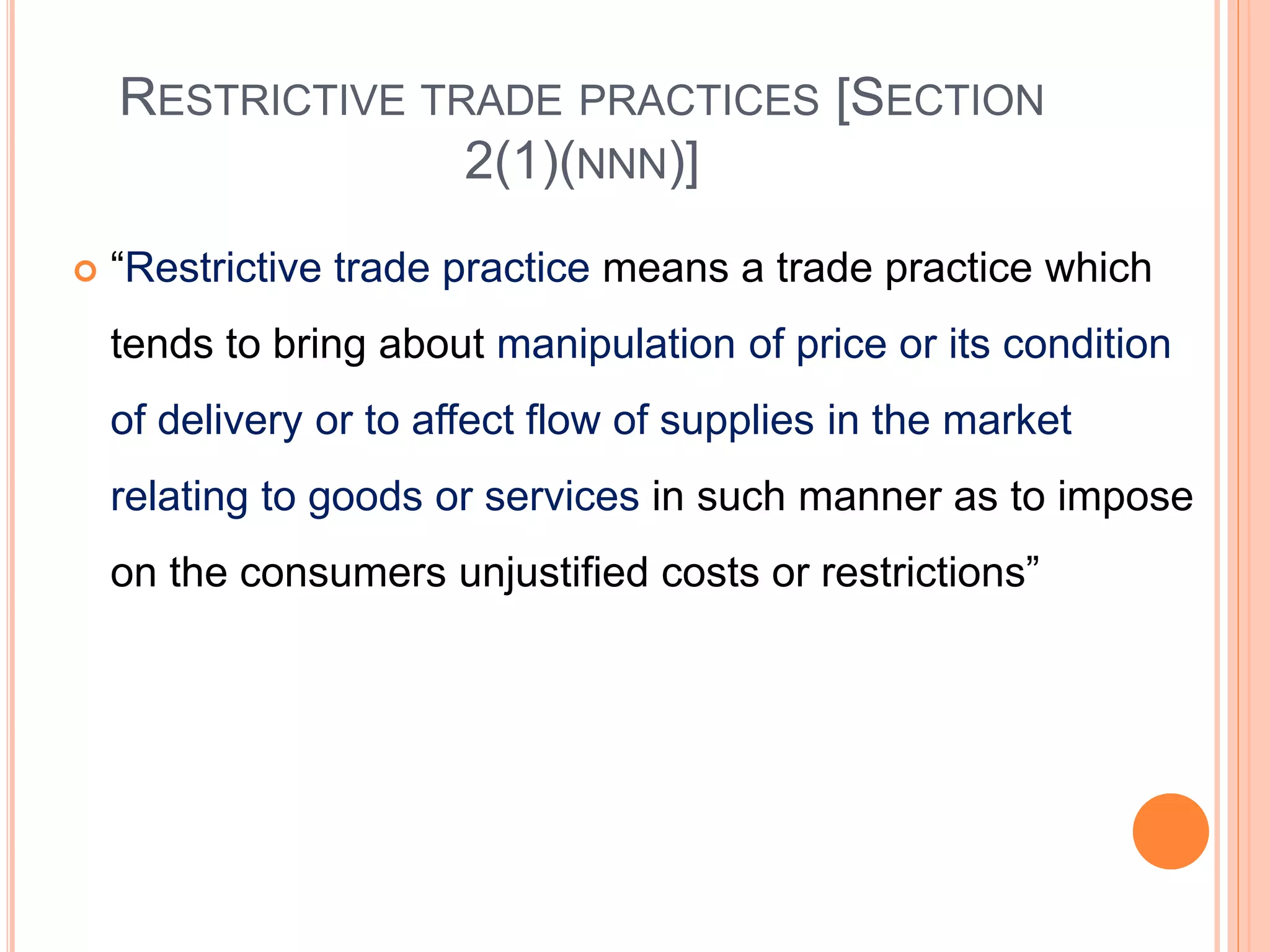 RESTRICTIVE TRADE PRACTICES [SECTION
2(1)(NNN)]
 “Restrictive trade practice means a trade practice which
tends to bring about manipulation of price or its condition
of delivery or to affect flow of supplies in the market
relating to goods or services in such manner as to impose
on the consumers unjustified costs or restrictions”
 