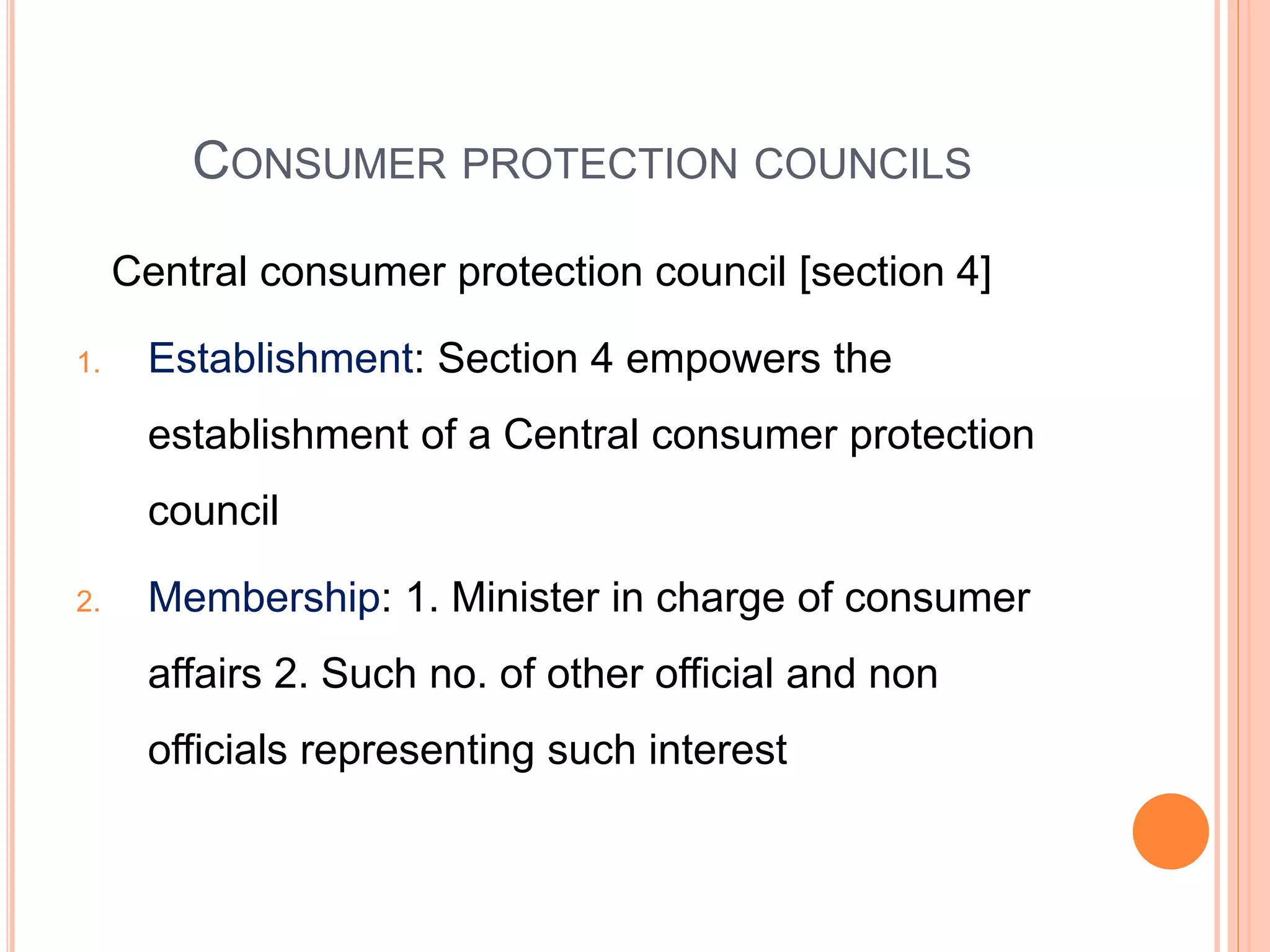 CONSUMER PROTECTION COUNCILS
Central consumer protection council [section 4]
1. Establishment: Section 4 empowers the
establishment of a Central consumer protection
council
2. Membership: 1. Minister in charge of consumer
affairs 2. Such no. of other official and non
officials representing such interest
 