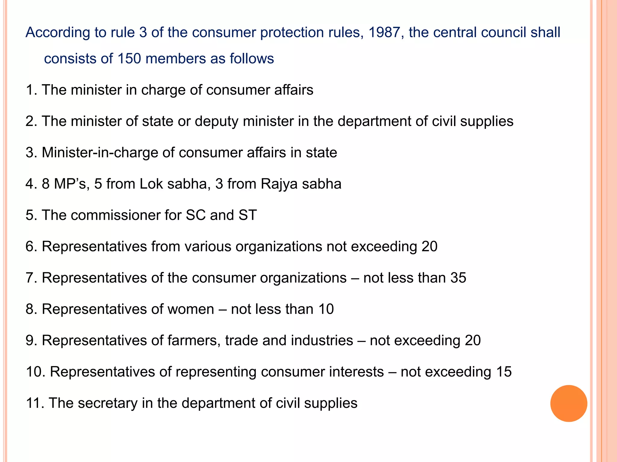 According to rule 3 of the consumer protection rules, 1987, the central council shall
consists of 150 members as follows
1. The minister in charge of consumer affairs
2. The minister of state or deputy minister in the department of civil supplies
3. Minister-in-charge of consumer affairs in state
4. 8 MP’s, 5 from Lok sabha, 3 from Rajya sabha
5. The commissioner for SC and ST
6. Representatives from various organizations not exceeding 20
7. Representatives of the consumer organizations – not less than 35
8. Representatives of women – not less than 10
9. Representatives of farmers, trade and industries – not exceeding 20
10. Representatives of representing consumer interests – not exceeding 15
11. The secretary in the department of civil supplies
 