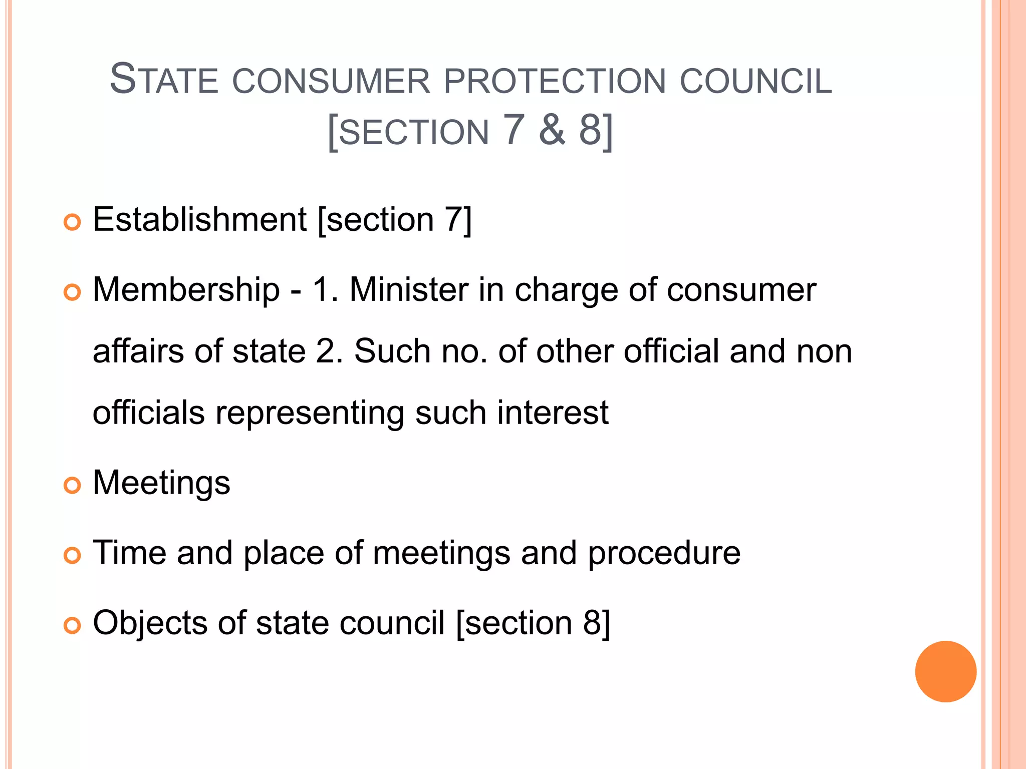 STATE CONSUMER PROTECTION COUNCIL
[SECTION 7 & 8]
 Establishment [section 7]
 Membership - 1. Minister in charge of consumer
affairs of state 2. Such no. of other official and non
officials representing such interest
 Meetings
 Time and place of meetings and procedure
 Objects of state council [section 8]
 