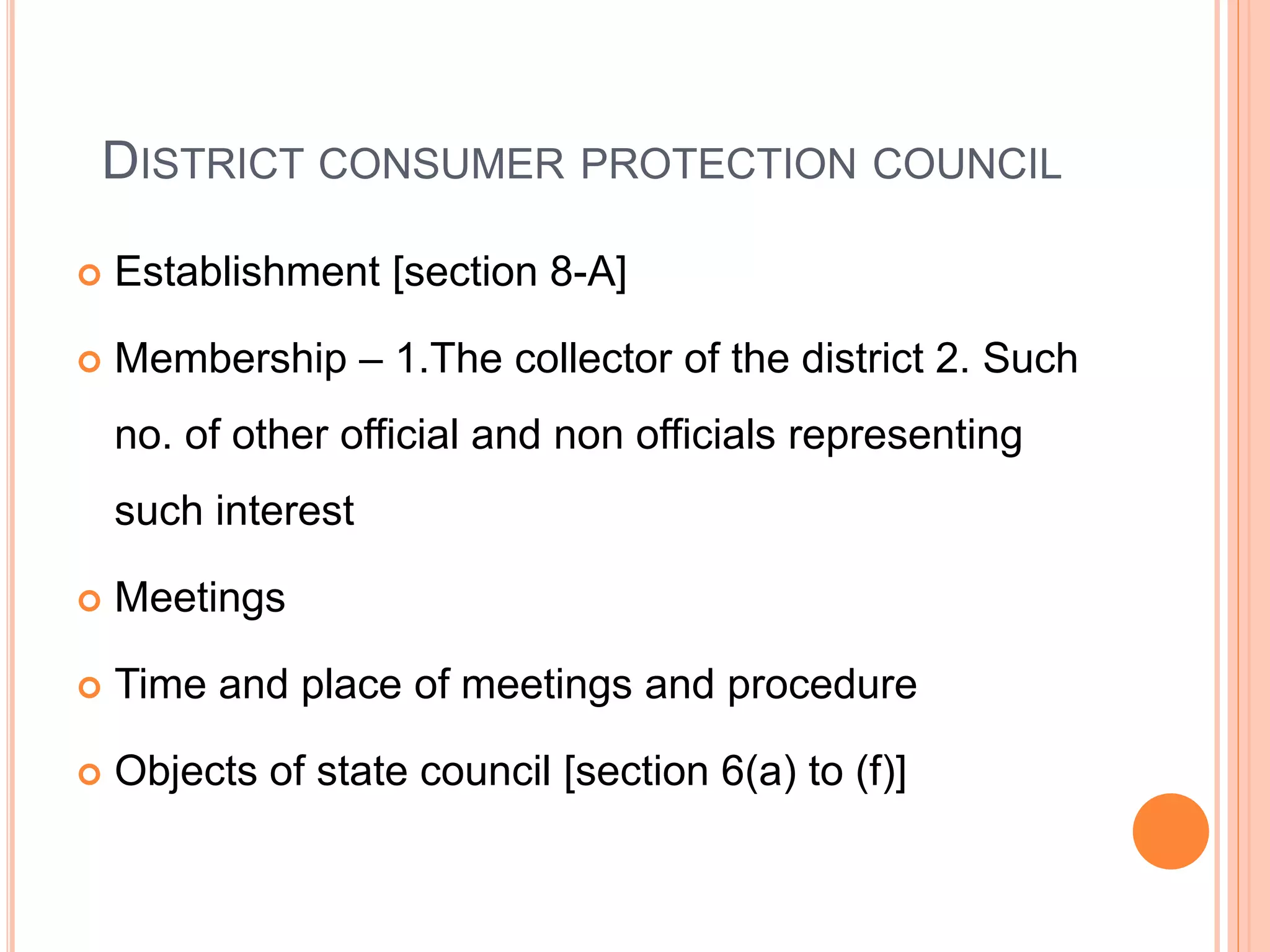 DISTRICT CONSUMER PROTECTION COUNCIL
 Establishment [section 8-A]
 Membership – 1.The collector of the district 2. Such
no. of other official and non officials representing
such interest
 Meetings
 Time and place of meetings and procedure
 Objects of state council [section 6(a) to (f)]
 