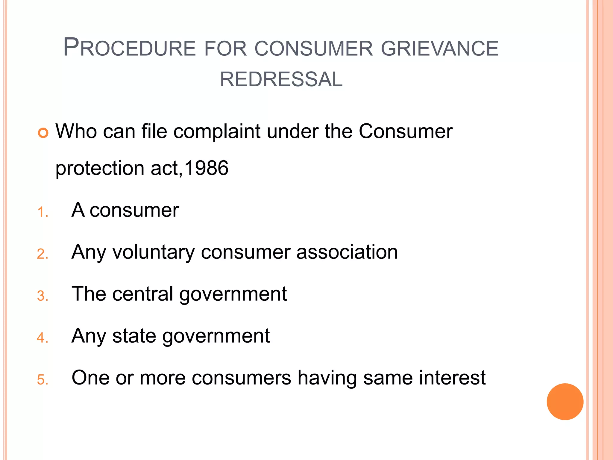 PROCEDURE FOR CONSUMER GRIEVANCE
REDRESSAL
 Who can file complaint under the Consumer
protection act,1986
1. A consumer
2. Any voluntary consumer association
3. The central government
4. Any state government
5. One or more consumers having same interest
 
