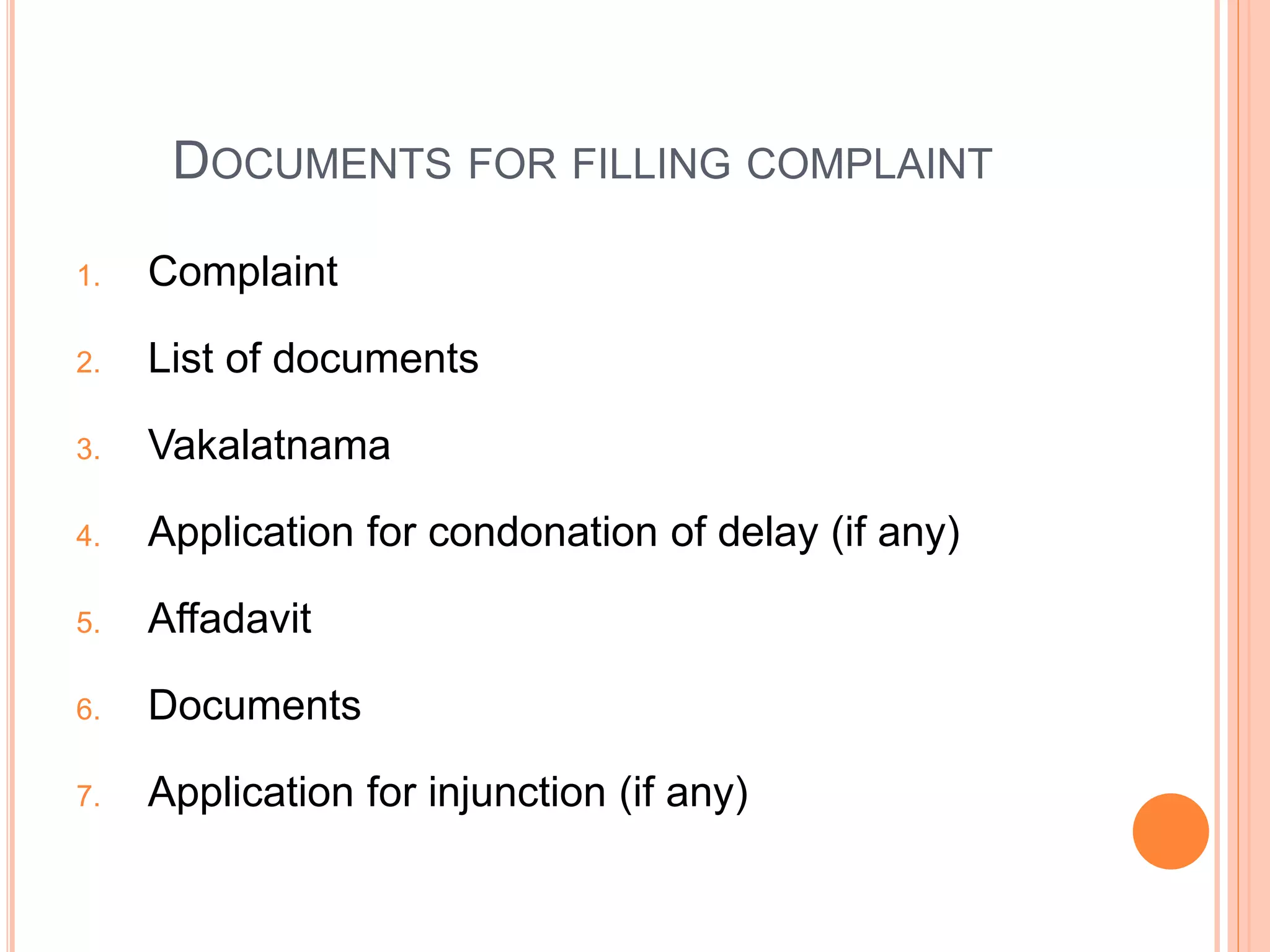 DOCUMENTS FOR FILLING COMPLAINT
1. Complaint
2. List of documents
3. Vakalatnama
4. Application for condonation of delay (if any)
5. Affadavit
6. Documents
7. Application for injunction (if any)
 