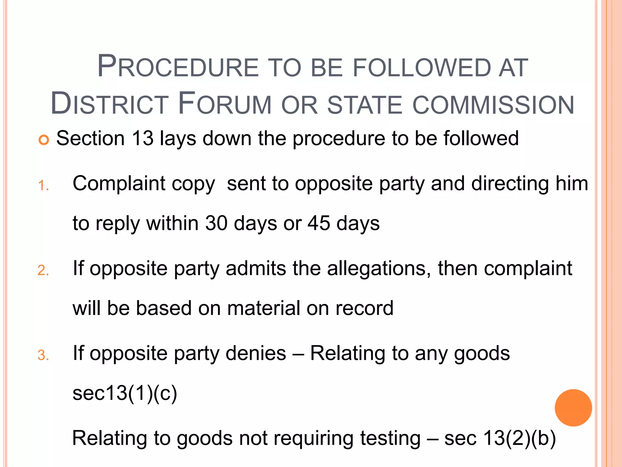 PROCEDURE TO BE FOLLOWED AT
DISTRICT FORUM OR STATE COMMISSION
 Section 13 lays down the procedure to be followed
1. Complaint copy sent to opposite party and directing him
to reply within 30 days or 45 days
2. If opposite party admits the allegations, then complaint
will be based on material on record
3. If opposite party denies – Relating to any goods
sec13(1)(c)
Relating to goods not requiring testing – sec 13(2)(b)
 