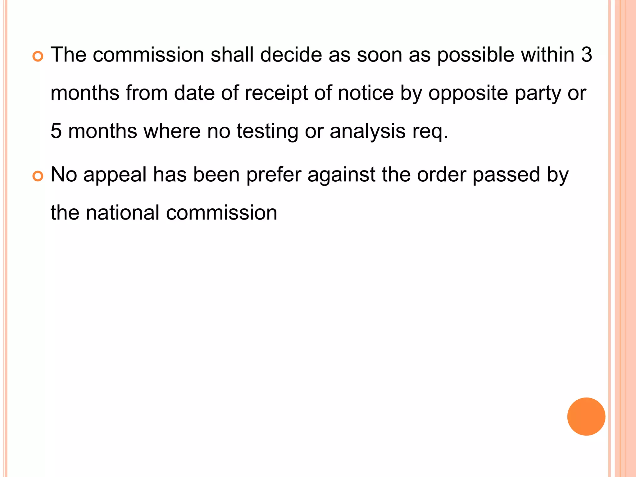  The commission shall decide as soon as possible within 3
months from date of receipt of notice by opposite party or
5 months where no testing or analysis req.
 No appeal has been prefer against the order passed by
the national commission
 