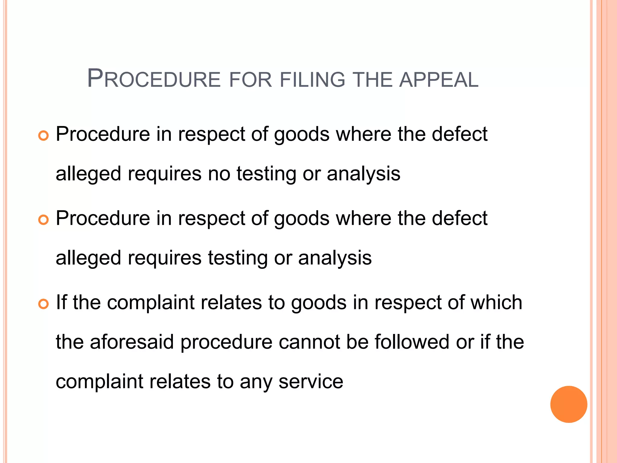 PROCEDURE FOR FILING THE APPEAL
 Procedure in respect of goods where the defect
alleged requires no testing or analysis
 Procedure in respect of goods where the defect
alleged requires testing or analysis
 If the complaint relates to goods in respect of which
the aforesaid procedure cannot be followed or if the
complaint relates to any service
 