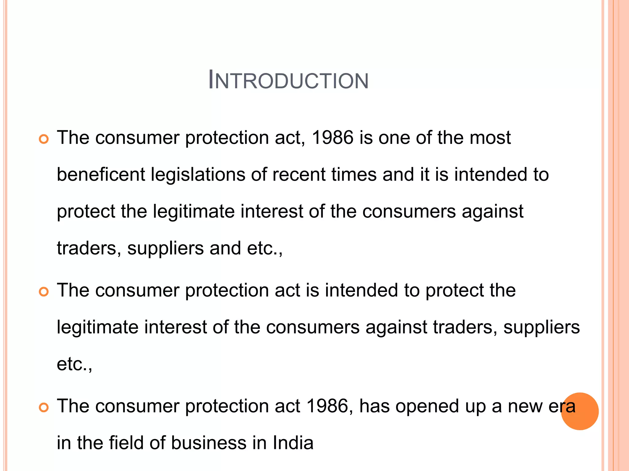 INTRODUCTION
 The consumer protection act, 1986 is one of the most
beneficent legislations of recent times and it is intended to
protect the legitimate interest of the consumers against
traders, suppliers and etc.,
 The consumer protection act is intended to protect the
legitimate interest of the consumers against traders, suppliers
etc.,
 The consumer protection act 1986, has opened up a new era
in the field of business in India
 