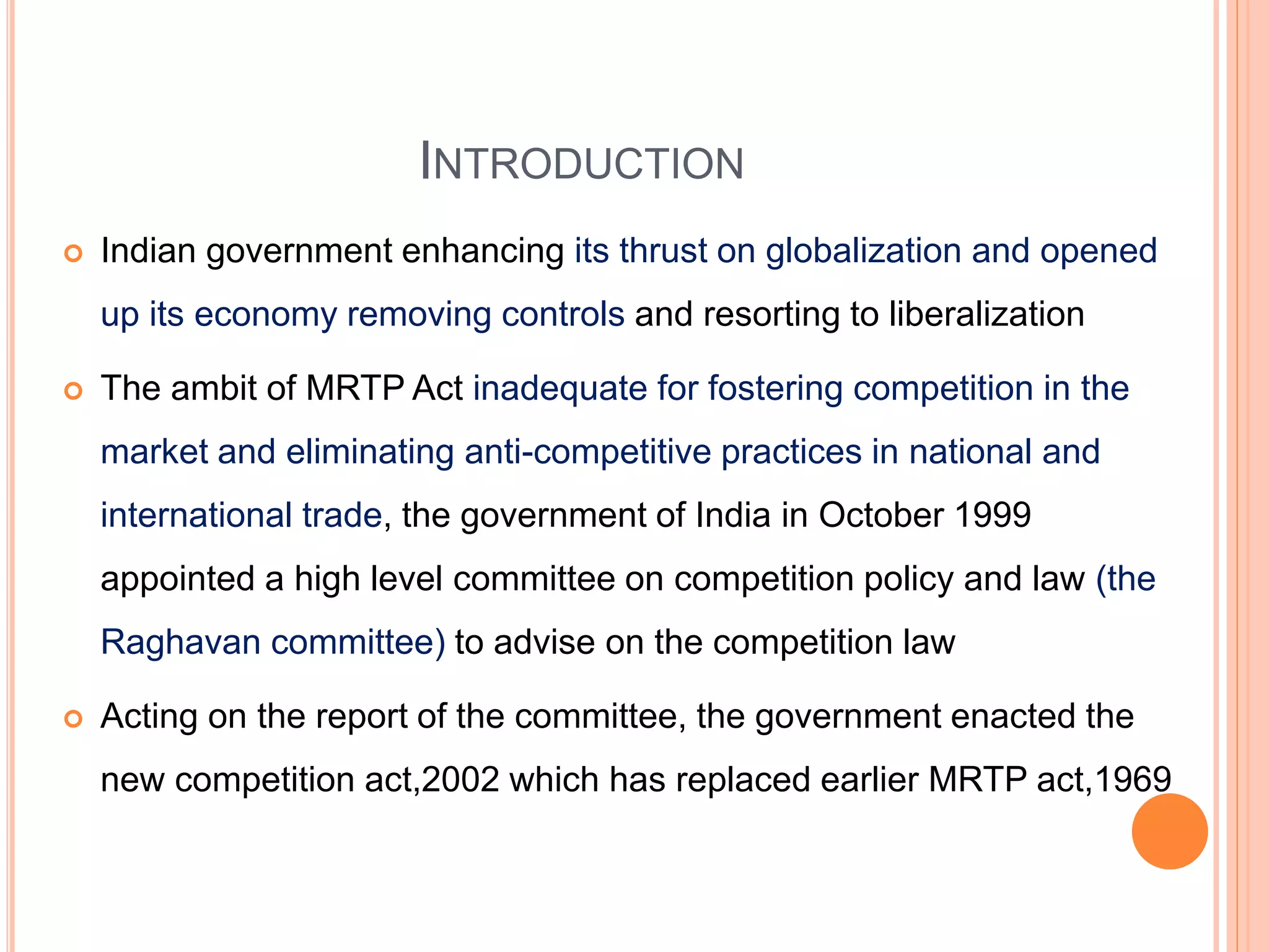 INTRODUCTION
 Indian government enhancing its thrust on globalization and opened
up its economy removing controls and resorting to liberalization
 The ambit of MRTP Act inadequate for fostering competition in the
market and eliminating anti-competitive practices in national and
international trade, the government of India in October 1999
appointed a high level committee on competition policy and law (the
Raghavan committee) to advise on the competition law
 Acting on the report of the committee, the government enacted the
new competition act,2002 which has replaced earlier MRTP act,1969
 