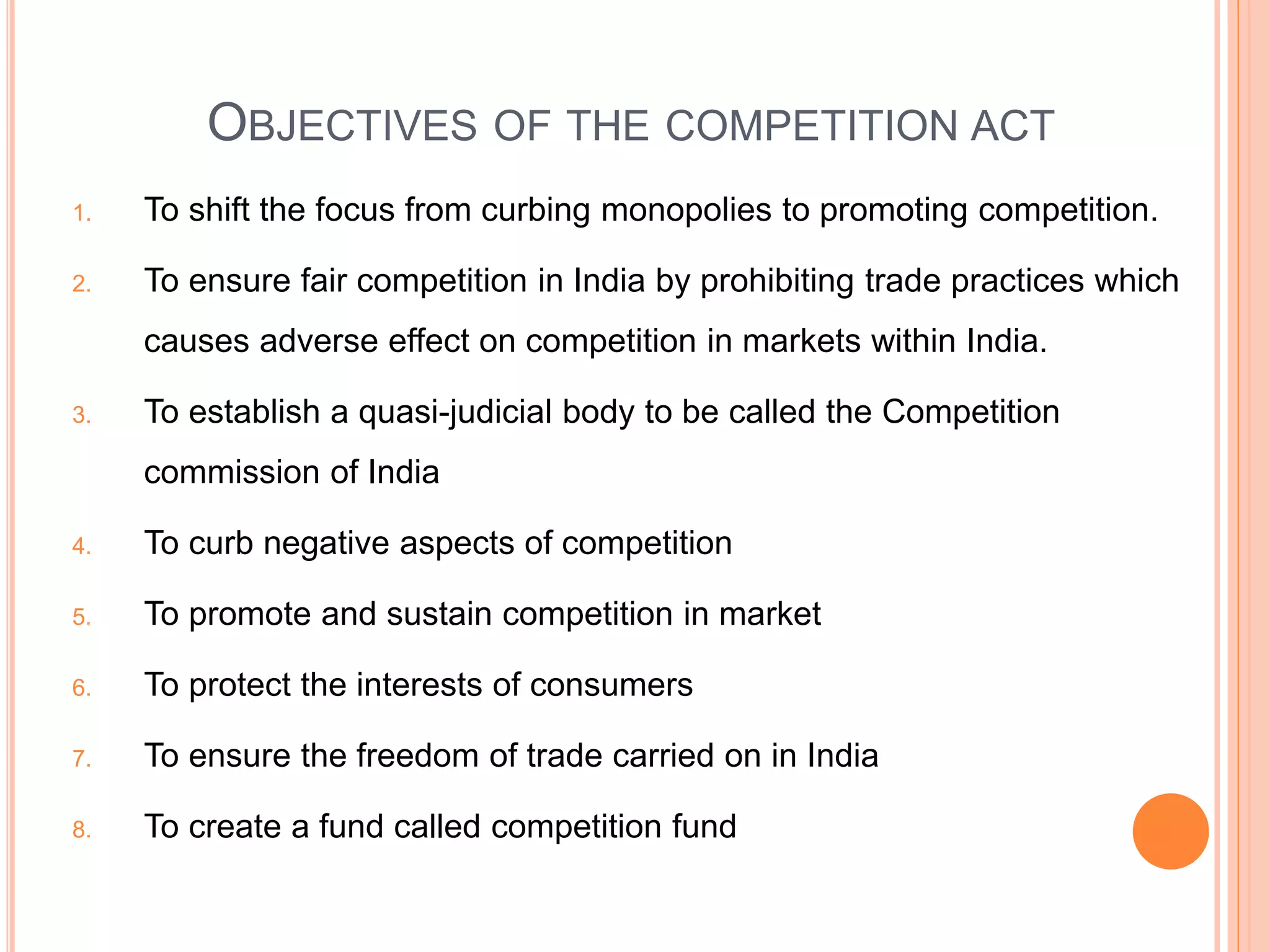 OBJECTIVES OF THE COMPETITION ACT
1. To shift the focus from curbing monopolies to promoting competition.
2. To ensure fair competition in India by prohibiting trade practices which
causes adverse effect on competition in markets within India.
3. To establish a quasi-judicial body to be called the Competition
commission of India
4. To curb negative aspects of competition
5. To promote and sustain competition in market
6. To protect the interests of consumers
7. To ensure the freedom of trade carried on in India
8. To create a fund called competition fund
 