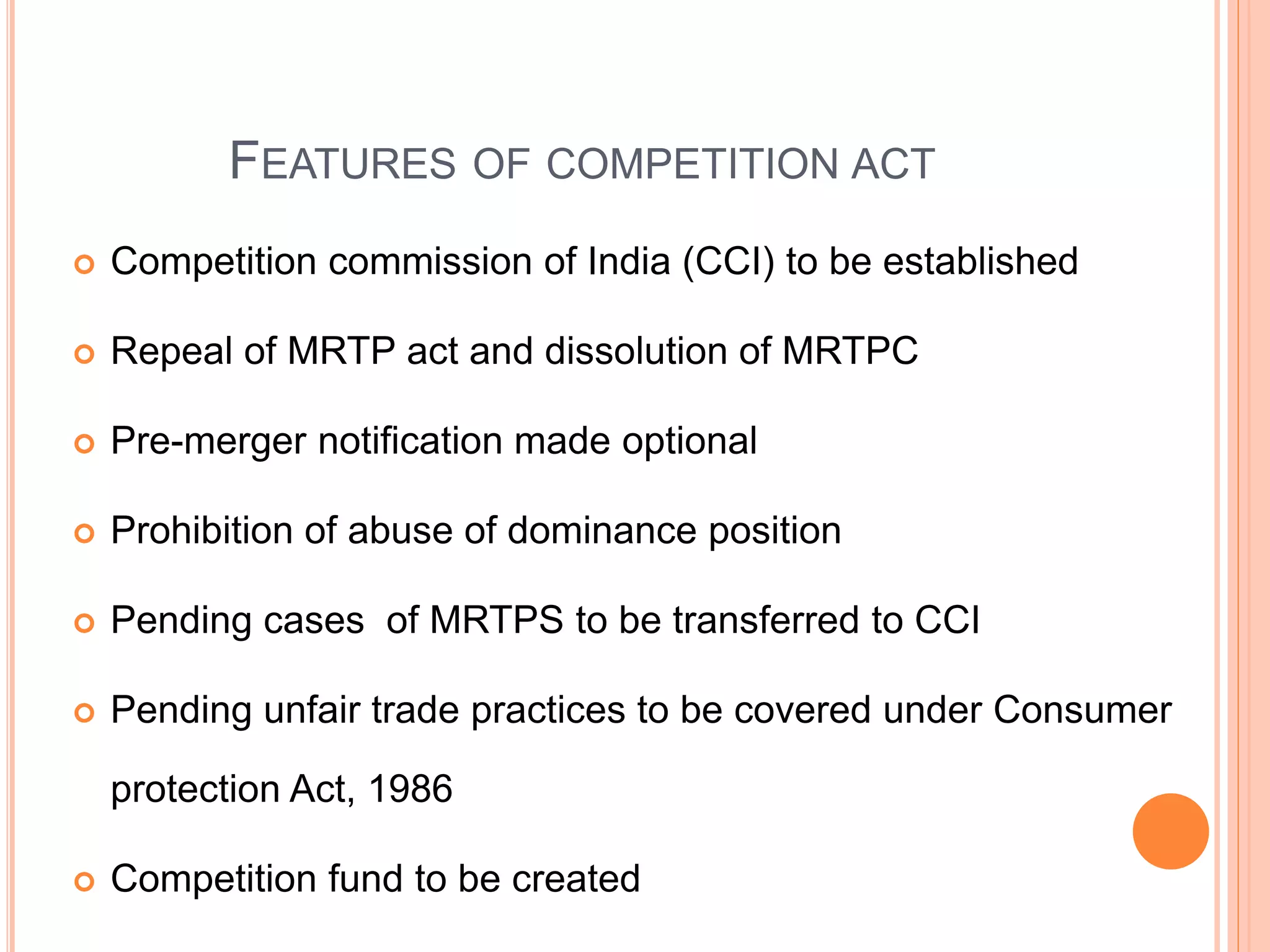 FEATURES OF COMPETITION ACT
 Competition commission of India (CCI) to be established
 Repeal of MRTP act and dissolution of MRTPC
 Pre-merger notification made optional
 Prohibition of abuse of dominance position
 Pending cases of MRTPS to be transferred to CCI
 Pending unfair trade practices to be covered under Consumer
protection Act, 1986
 Competition fund to be created
 