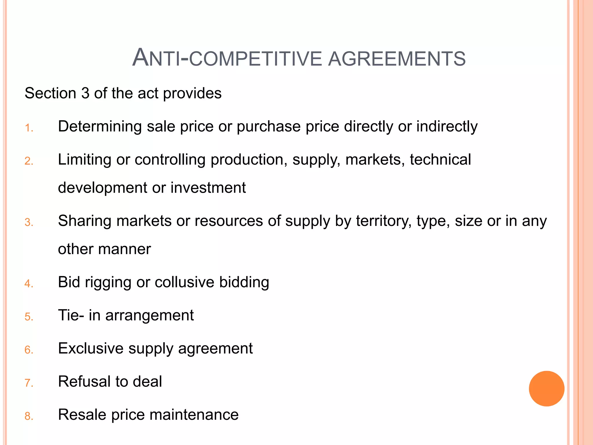 ANTI-COMPETITIVE AGREEMENTS
Section 3 of the act provides
1. Determining sale price or purchase price directly or indirectly
2. Limiting or controlling production, supply, markets, technical
development or investment
3. Sharing markets or resources of supply by territory, type, size or in any
other manner
4. Bid rigging or collusive bidding
5. Tie- in arrangement
6. Exclusive supply agreement
7. Refusal to deal
8. Resale price maintenance
 