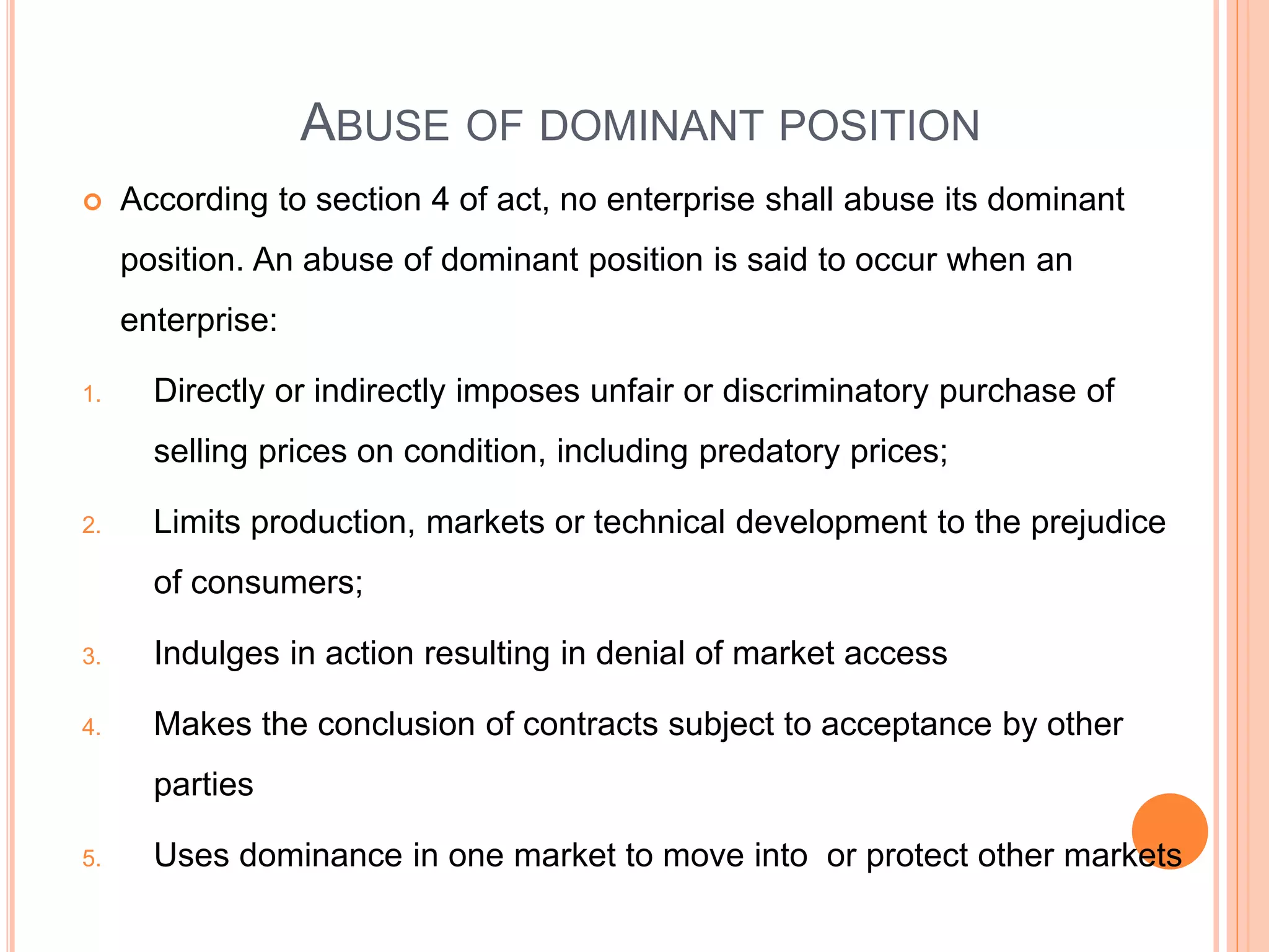 ABUSE OF DOMINANT POSITION
 According to section 4 of act, no enterprise shall abuse its dominant
position. An abuse of dominant position is said to occur when an
enterprise:
1. Directly or indirectly imposes unfair or discriminatory purchase of
selling prices on condition, including predatory prices;
2. Limits production, markets or technical development to the prejudice
of consumers;
3. Indulges in action resulting in denial of market access
4. Makes the conclusion of contracts subject to acceptance by other
parties
5. Uses dominance in one market to move into or protect other markets
 