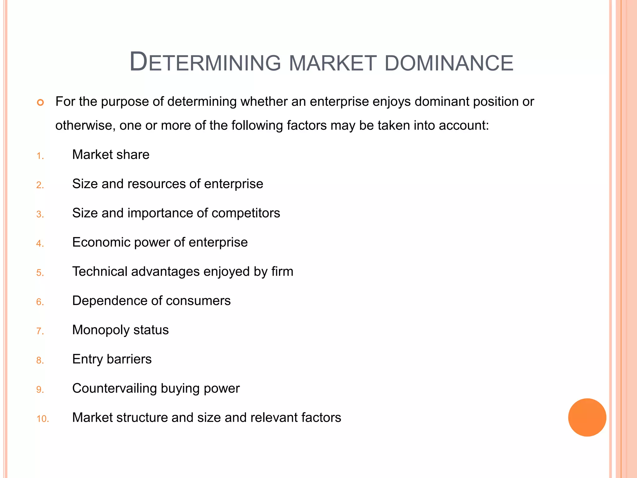 DETERMINING MARKET DOMINANCE
 For the purpose of determining whether an enterprise enjoys dominant position or
otherwise, one or more of the following factors may be taken into account:
1. Market share
2. Size and resources of enterprise
3. Size and importance of competitors
4. Economic power of enterprise
5. Technical advantages enjoyed by firm
6. Dependence of consumers
7. Monopoly status
8. Entry barriers
9. Countervailing buying power
10. Market structure and size and relevant factors
 