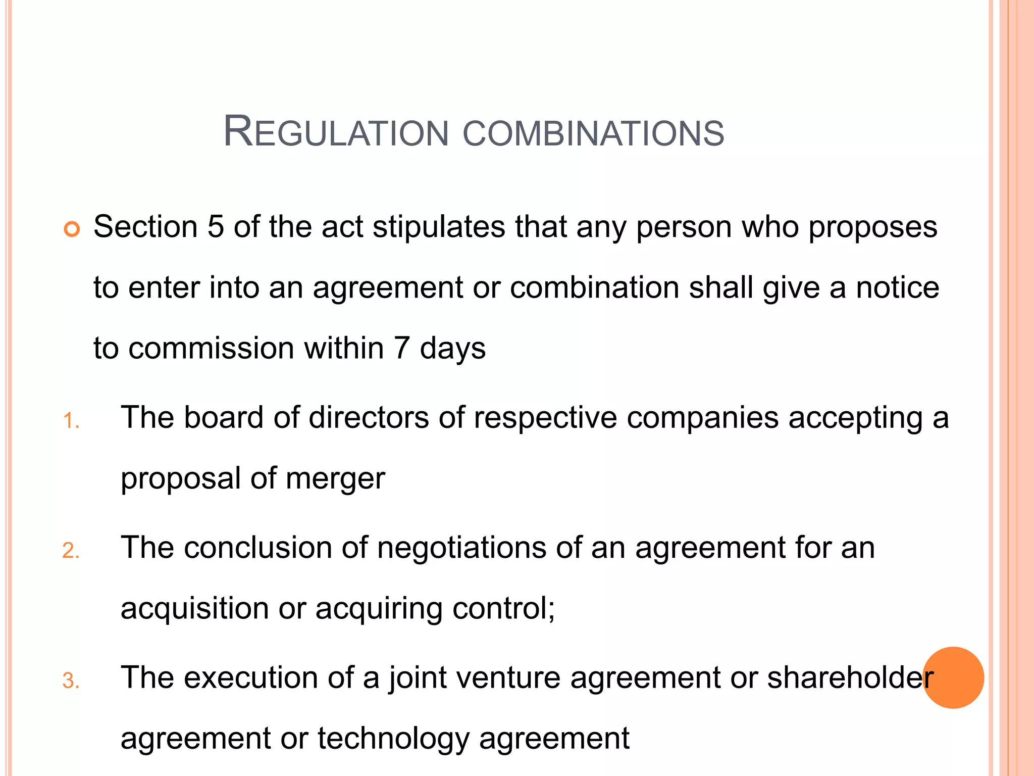 REGULATION COMBINATIONS
 Section 5 of the act stipulates that any person who proposes
to enter into an agreement or combination shall give a notice
to commission within 7 days
1. The board of directors of respective companies accepting a
proposal of merger
2. The conclusion of negotiations of an agreement for an
acquisition or acquiring control;
3. The execution of a joint venture agreement or shareholder
agreement or technology agreement
 