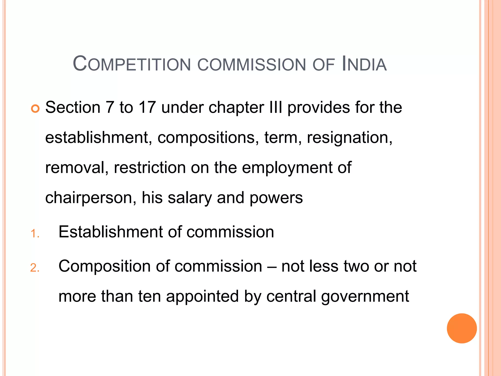 COMPETITION COMMISSION OF INDIA
 Section 7 to 17 under chapter III provides for the
establishment, compositions, term, resignation,
removal, restriction on the employment of
chairperson, his salary and powers
1. Establishment of commission
2. Composition of commission – not less two or not
more than ten appointed by central government
 