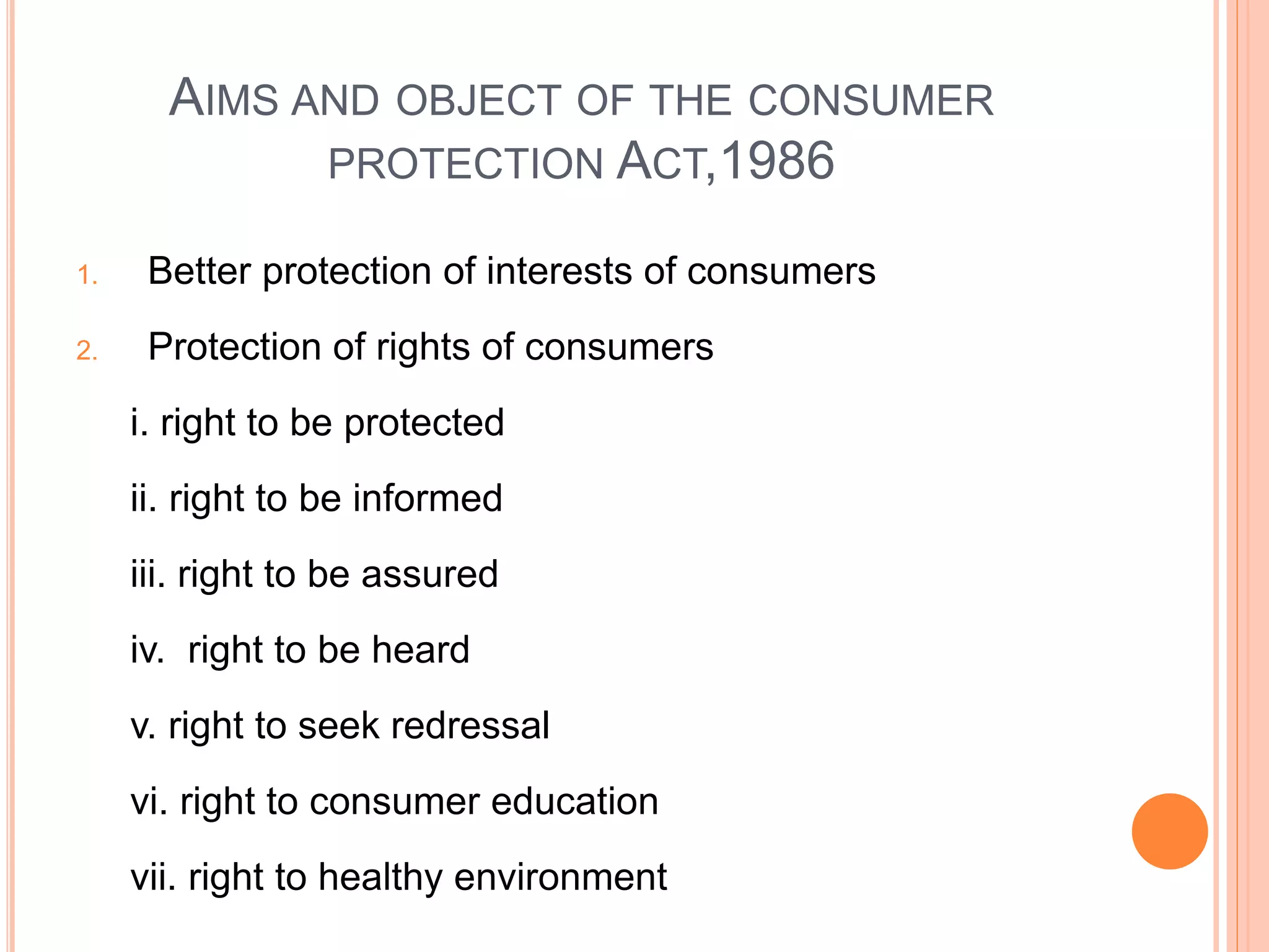 AIMS AND OBJECT OF THE CONSUMER
PROTECTION ACT,1986
1. Better protection of interests of consumers
2. Protection of rights of consumers
i. right to be protected
ii. right to be informed
iii. right to be assured
iv. right to be heard
v. right to seek redressal
vi. right to consumer education
vii. right to healthy environment
 