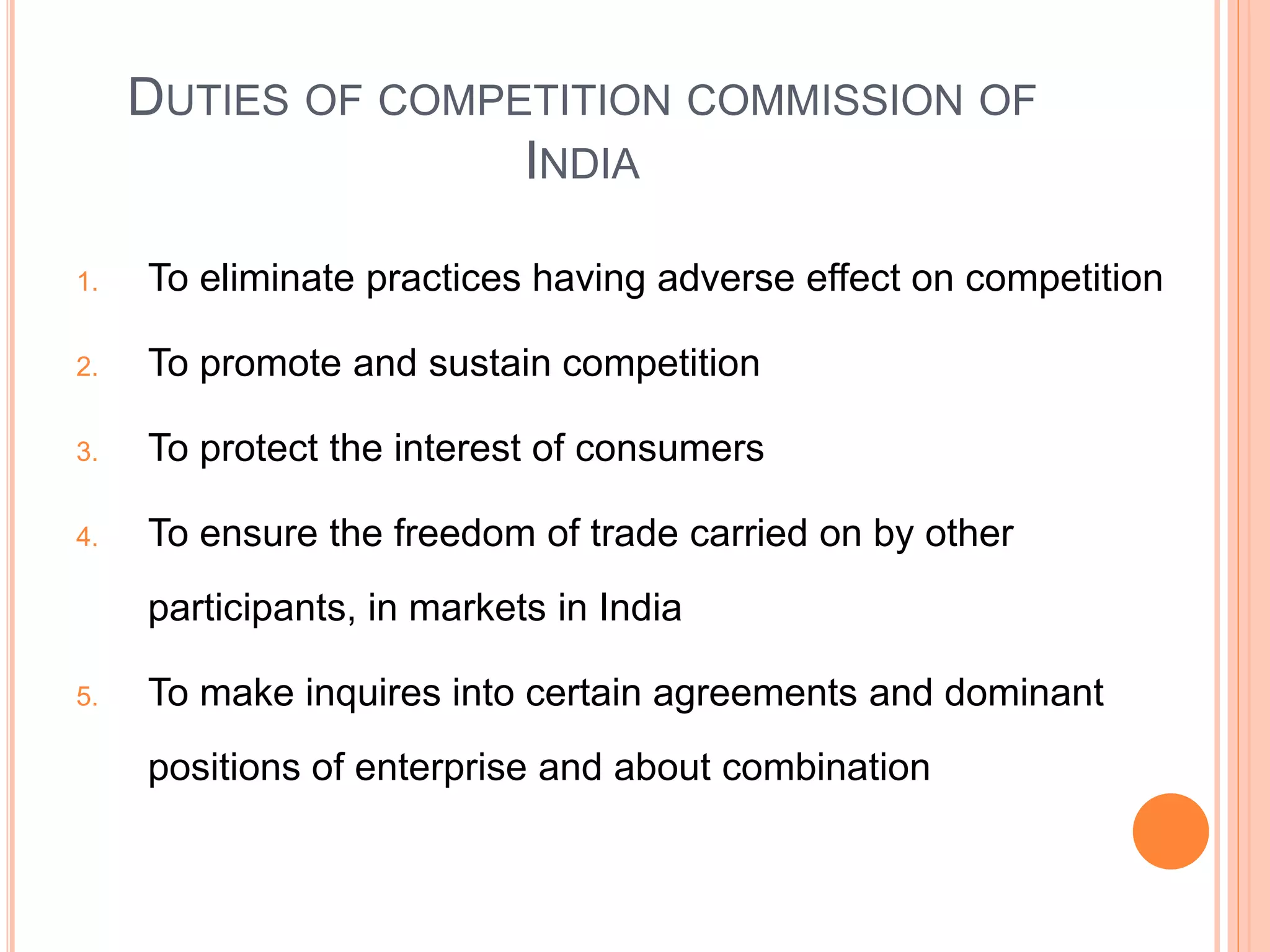 DUTIES OF COMPETITION COMMISSION OF
INDIA
1. To eliminate practices having adverse effect on competition
2. To promote and sustain competition
3. To protect the interest of consumers
4. To ensure the freedom of trade carried on by other
participants, in markets in India
5. To make inquires into certain agreements and dominant
positions of enterprise and about combination
 
