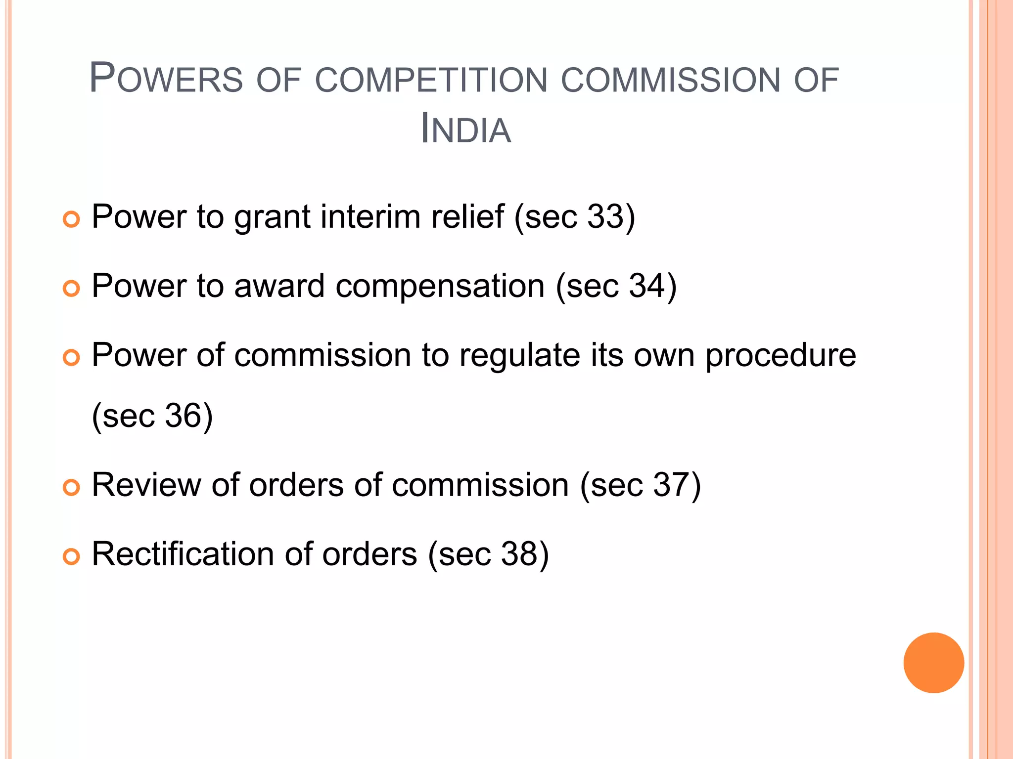 POWERS OF COMPETITION COMMISSION OF
INDIA
 Power to grant interim relief (sec 33)
 Power to award compensation (sec 34)
 Power of commission to regulate its own procedure
(sec 36)
 Review of orders of commission (sec 37)
 Rectification of orders (sec 38)
 