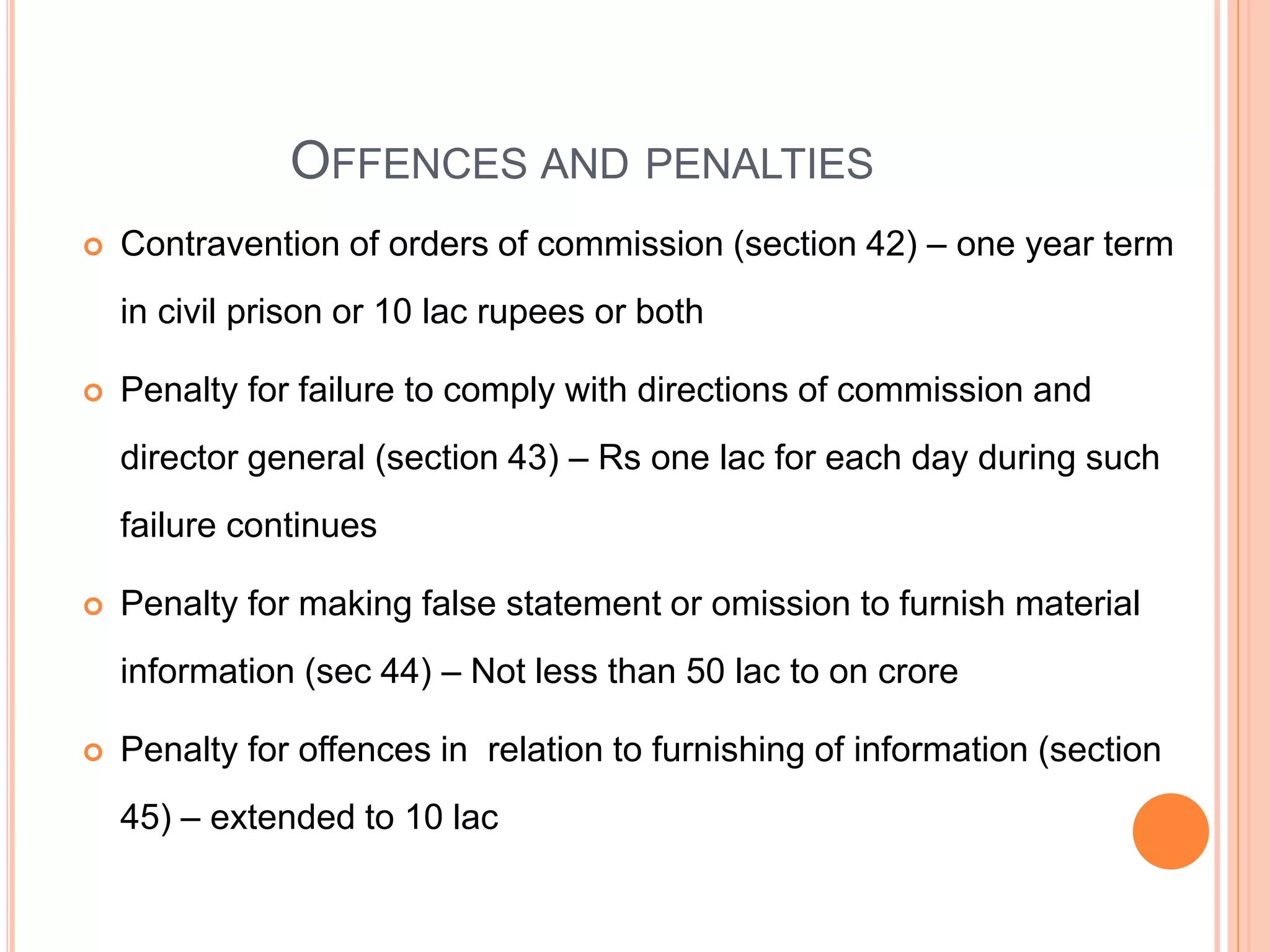 OFFENCES AND PENALTIES
 Contravention of orders of commission (section 42) – one year term
in civil prison or 10 lac rupees or both
 Penalty for failure to comply with directions of commission and
director general (section 43) – Rs one lac for each day during such
failure continues
 Penalty for making false statement or omission to furnish material
information (sec 44) – Not less than 50 lac to on crore
 Penalty for offences in relation to furnishing of information (section
45) – extended to 10 lac
 