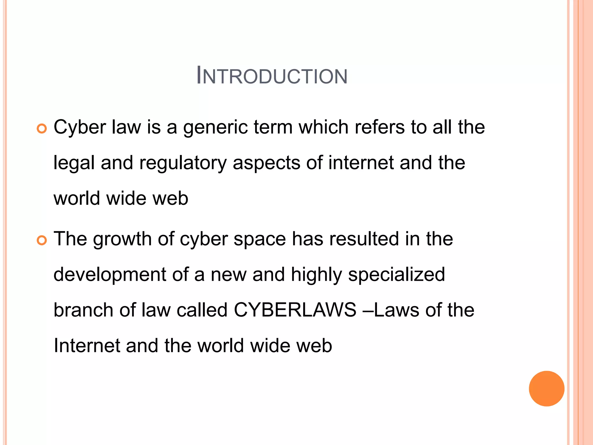 INTRODUCTION
 Cyber law is a generic term which refers to all the
legal and regulatory aspects of internet and the
world wide web
 The growth of cyber space has resulted in the
development of a new and highly specialized
branch of law called CYBERLAWS –Laws of the
Internet and the world wide web
 