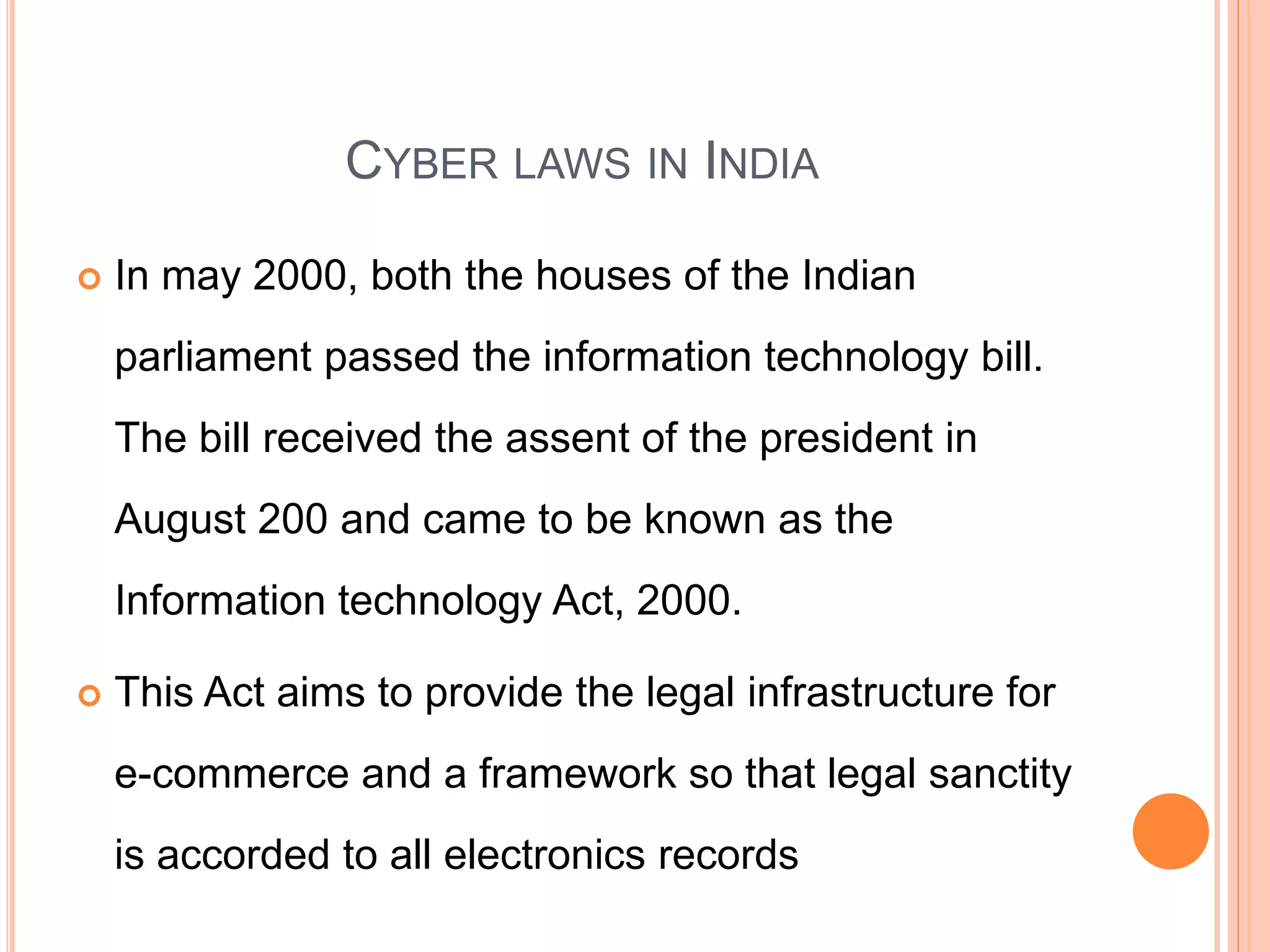 CYBER LAWS IN INDIA
 In may 2000, both the houses of the Indian
parliament passed the information technology bill.
The bill received the assent of the president in
August 200 and came to be known as the
Information technology Act, 2000.
 This Act aims to provide the legal infrastructure for
e-commerce and a framework so that legal sanctity
is accorded to all electronics records
 