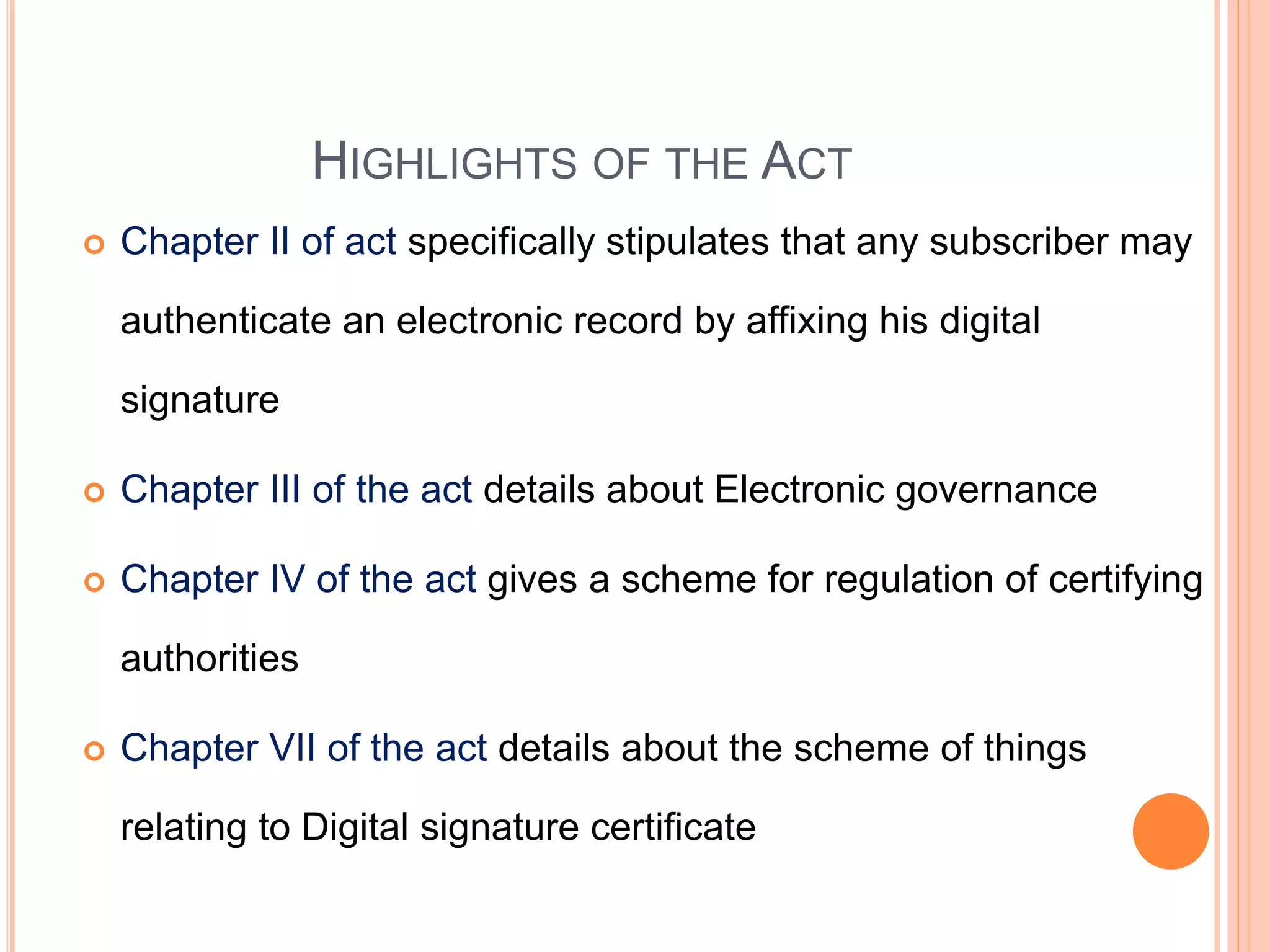 HIGHLIGHTS OF THE ACT
 Chapter II of act specifically stipulates that any subscriber may
authenticate an electronic record by affixing his digital
signature
 Chapter III of the act details about Electronic governance
 Chapter IV of the act gives a scheme for regulation of certifying
authorities
 Chapter VII of the act details about the scheme of things
relating to Digital signature certificate
 