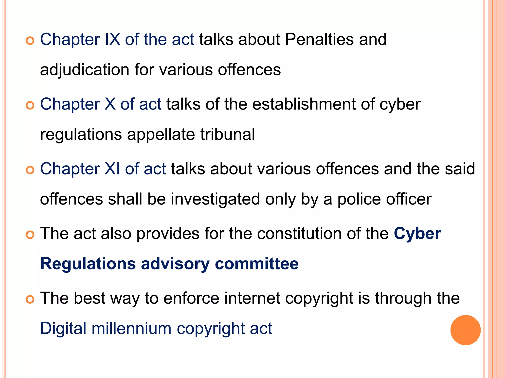  Chapter IX of the act talks about Penalties and
adjudication for various offences
 Chapter X of act talks of the establishment of cyber
regulations appellate tribunal
 Chapter XI of act talks about various offences and the said
offences shall be investigated only by a police officer
 The act also provides for the constitution of the Cyber
Regulations advisory committee
 The best way to enforce internet copyright is through the
Digital millennium copyright act
 