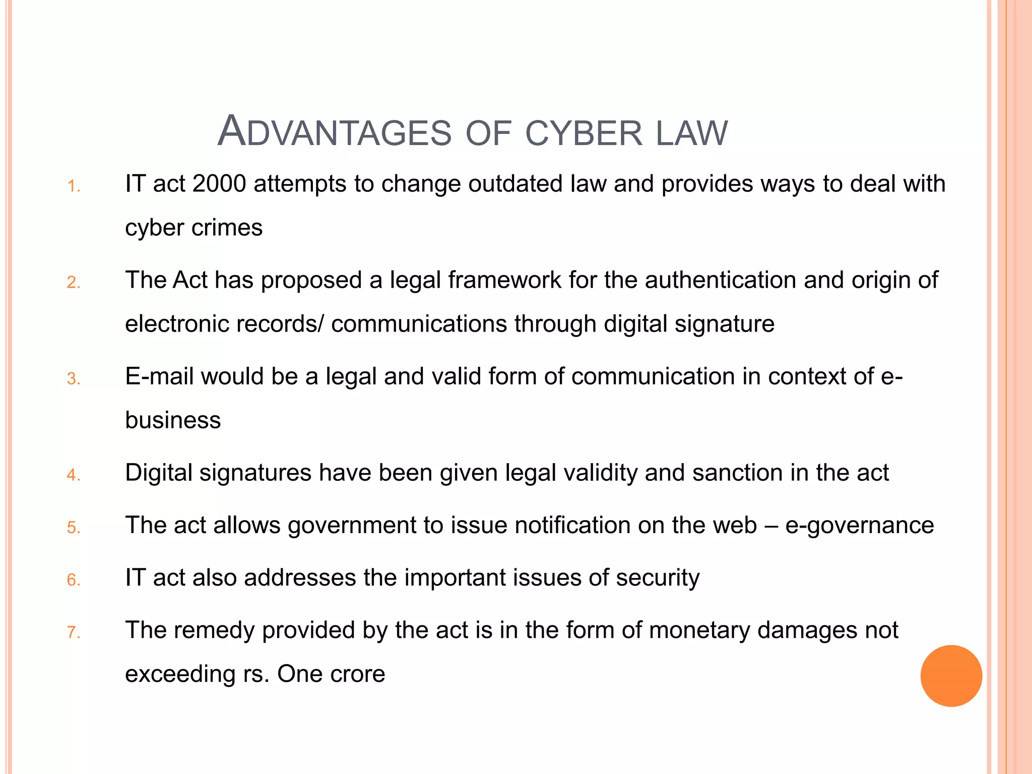 ADVANTAGES OF CYBER LAW
1. IT act 2000 attempts to change outdated law and provides ways to deal with
cyber crimes
2. The Act has proposed a legal framework for the authentication and origin of
electronic records/ communications through digital signature
3. E-mail would be a legal and valid form of communication in context of e-
business
4. Digital signatures have been given legal validity and sanction in the act
5. The act allows government to issue notification on the web – e-governance
6. IT act also addresses the important issues of security
7. The remedy provided by the act is in the form of monetary damages not
exceeding rs. One crore
 