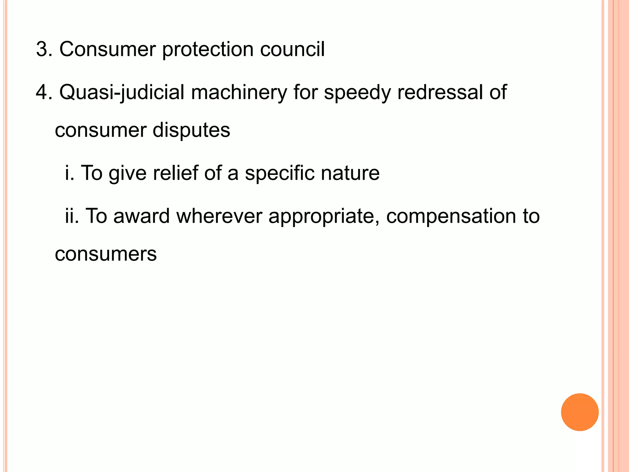3. Consumer protection council
4. Quasi-judicial machinery for speedy redressal of
consumer disputes
i. To give relief of a specific nature
ii. To award wherever appropriate, compensation to
consumers
 
