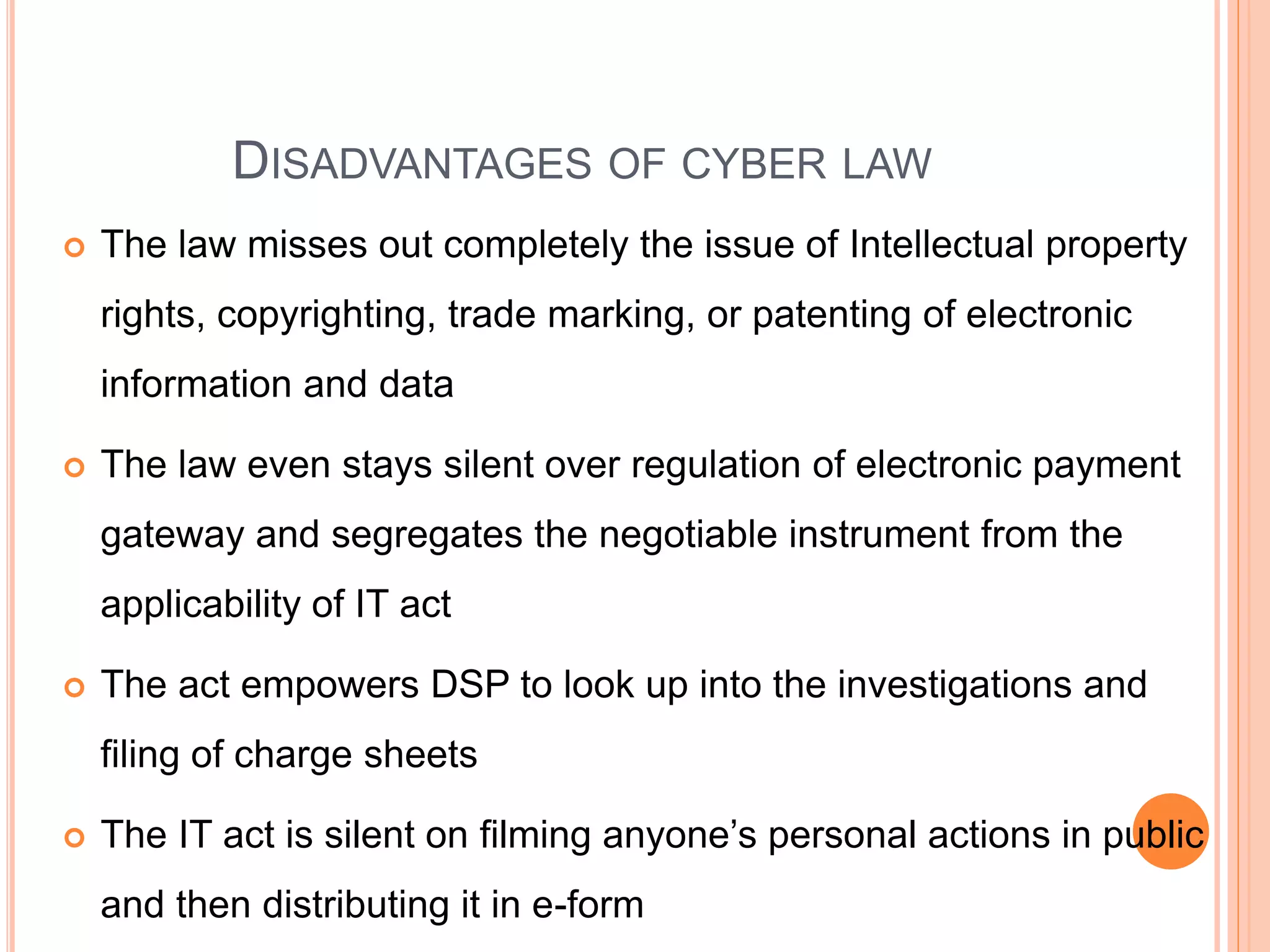 DISADVANTAGES OF CYBER LAW
 The law misses out completely the issue of Intellectual property
rights, copyrighting, trade marking, or patenting of electronic
information and data
 The law even stays silent over regulation of electronic payment
gateway and segregates the negotiable instrument from the
applicability of IT act
 The act empowers DSP to look up into the investigations and
filing of charge sheets
 The IT act is silent on filming anyone’s personal actions in public
and then distributing it in e-form
 