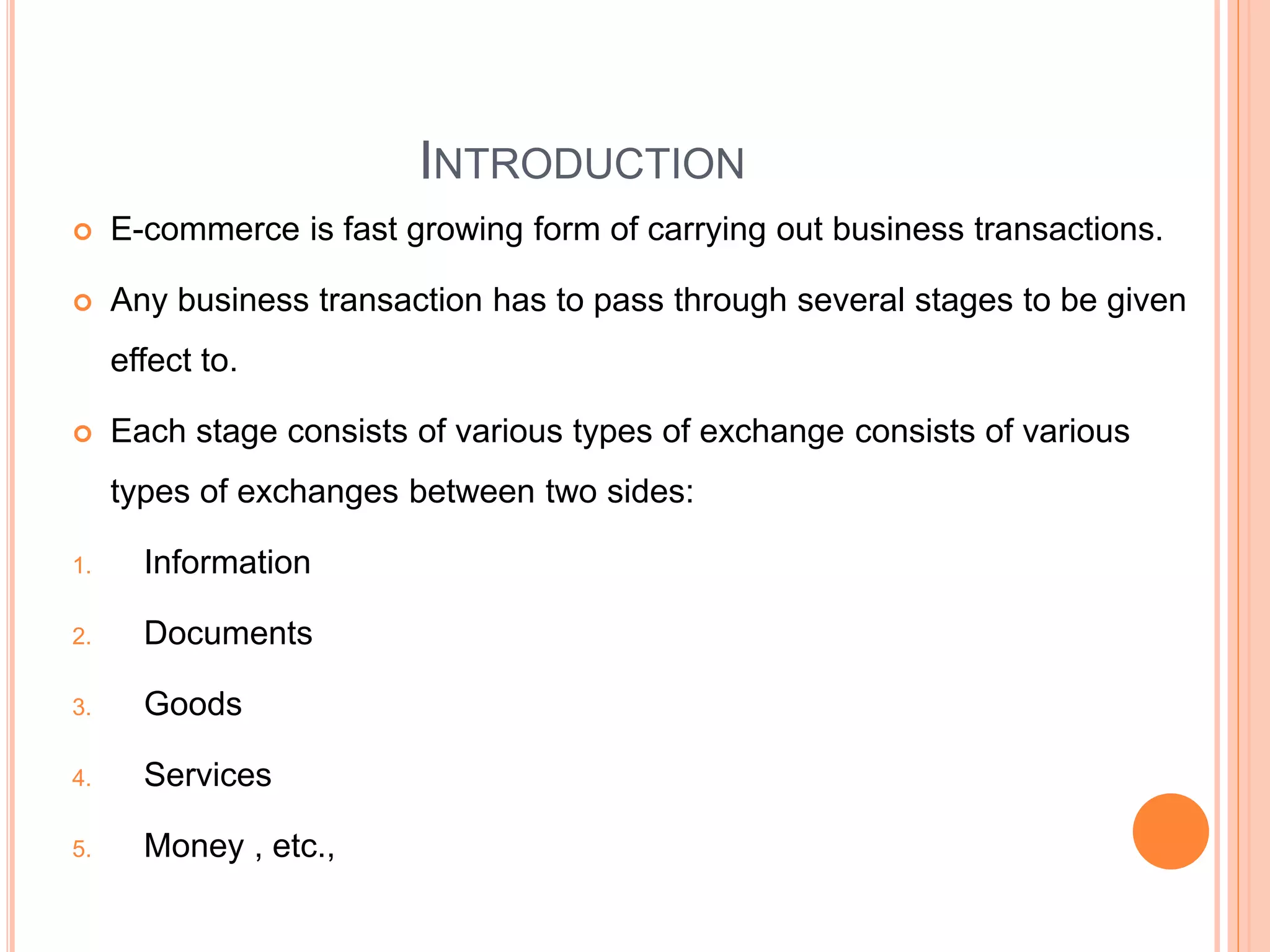 INTRODUCTION
 E-commerce is fast growing form of carrying out business transactions.
 Any business transaction has to pass through several stages to be given
effect to.
 Each stage consists of various types of exchange consists of various
types of exchanges between two sides:
1. Information
2. Documents
3. Goods
4. Services
5. Money , etc.,
 
