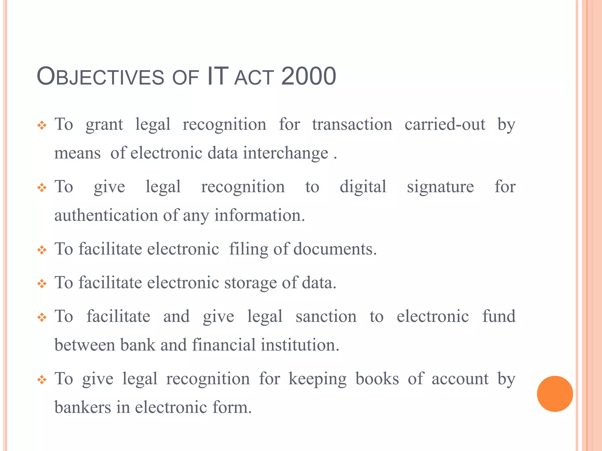 OBJECTIVES OF IT ACT 2000
 To grant legal recognition for transaction carried-out by
means of electronic data interchange .
 To give legal recognition to digital signature for
authentication of any information.
 To facilitate electronic filing of documents.
 To facilitate electronic storage of data.
 To facilitate and give legal sanction to electronic fund
between bank and financial institution.
 To give legal recognition for keeping books of account by
bankers in electronic form.
 