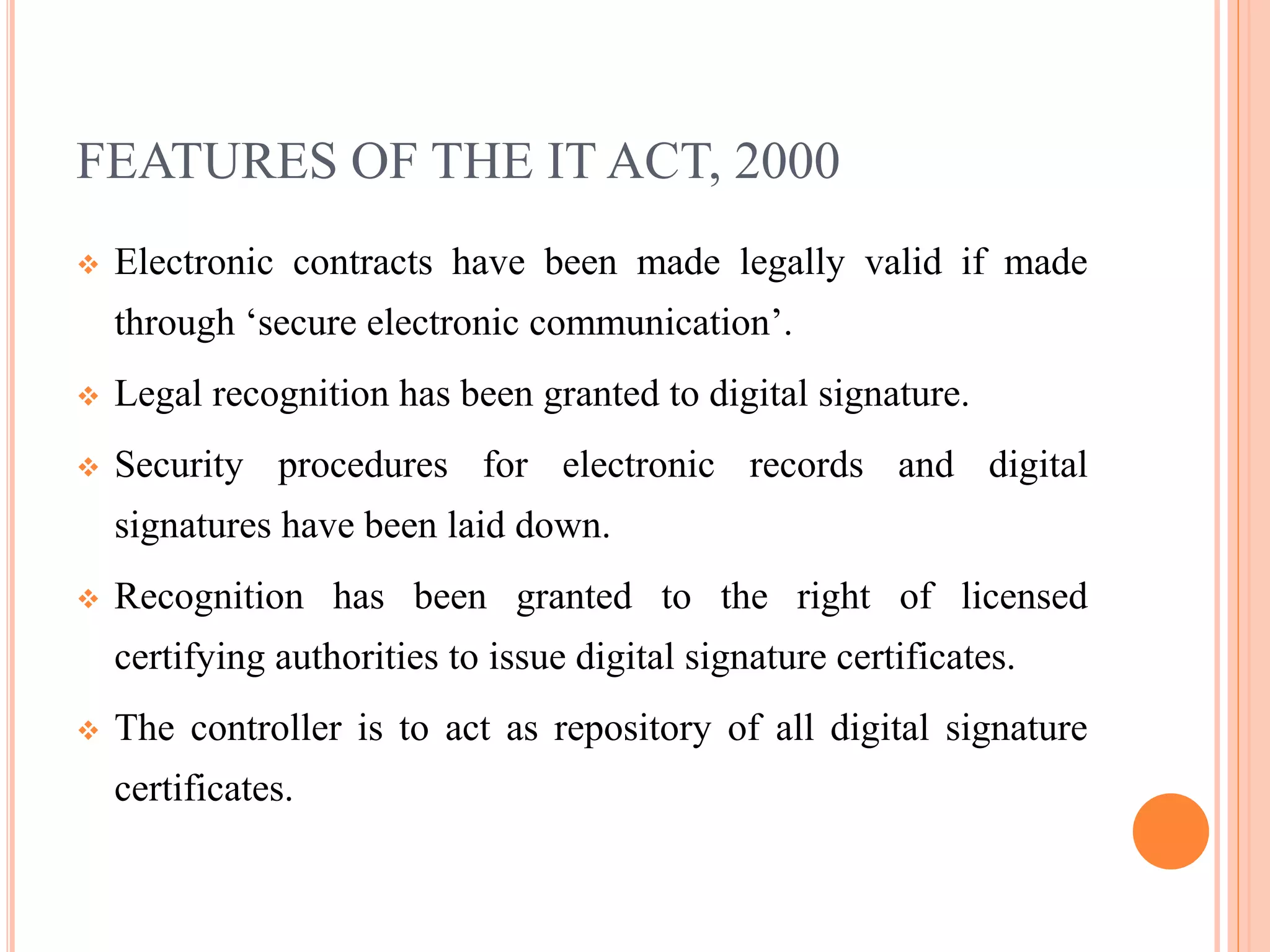 FEATURES OF THE IT ACT, 2000
 Electronic contracts have been made legally valid if made
through ‘secure electronic communication’.
 Legal recognition has been granted to digital signature.
 Security procedures for electronic records and digital
signatures have been laid down.
 Recognition has been granted to the right of licensed
certifying authorities to issue digital signature certificates.
 The controller is to act as repository of all digital signature
certificates.
 