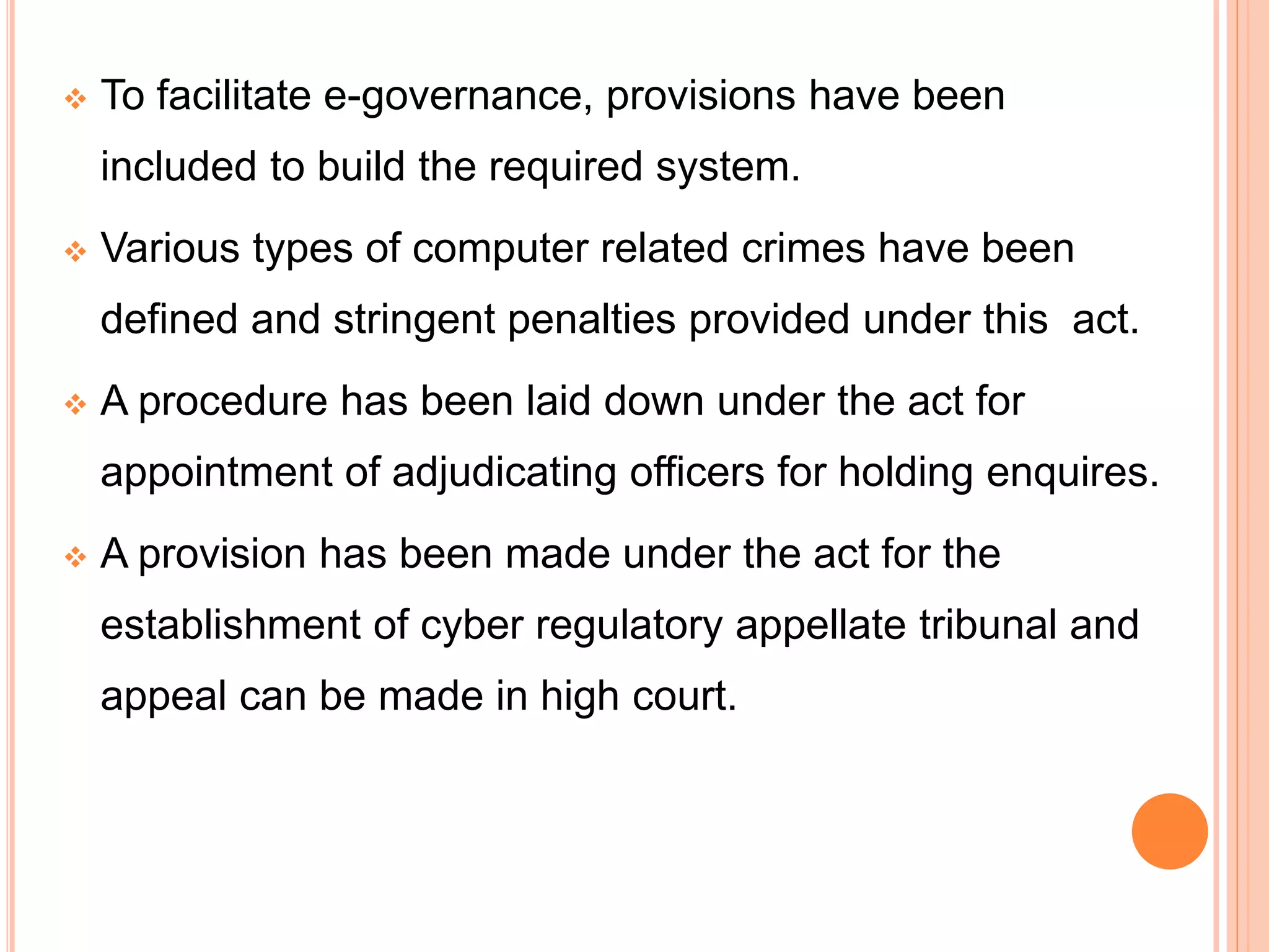  To facilitate e-governance, provisions have been
included to build the required system.
 Various types of computer related crimes have been
defined and stringent penalties provided under this act.
 A procedure has been laid down under the act for
appointment of adjudicating officers for holding enquires.
 A provision has been made under the act for the
establishment of cyber regulatory appellate tribunal and
appeal can be made in high court.
 