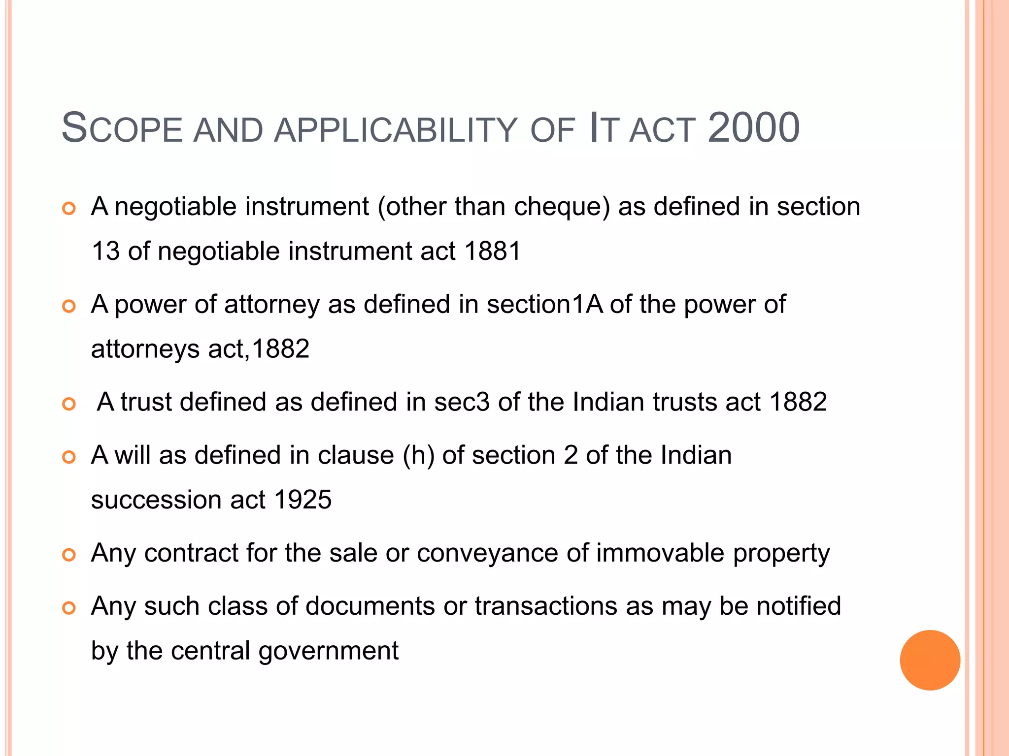SCOPE AND APPLICABILITY OF IT ACT 2000
 A negotiable instrument (other than cheque) as defined in section
13 of negotiable instrument act 1881
 A power of attorney as defined in section1A of the power of
attorneys act,1882
 A trust defined as defined in sec3 of the Indian trusts act 1882
 A will as defined in clause (h) of section 2 of the Indian
succession act 1925
 Any contract for the sale or conveyance of immovable property
 Any such class of documents or transactions as may be notified
by the central government
 