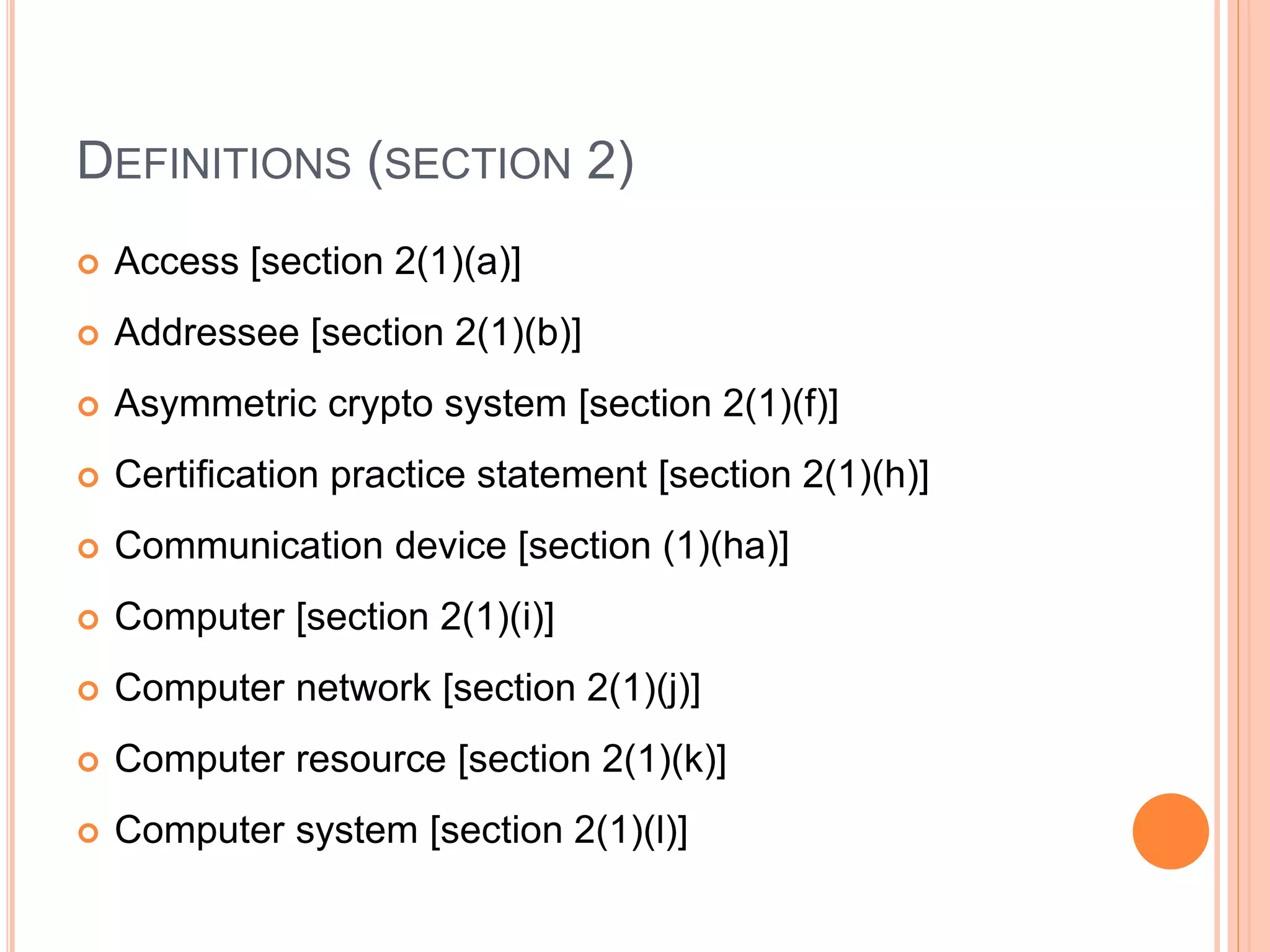 DEFINITIONS (SECTION 2)
 Access [section 2(1)(a)]
 Addressee [section 2(1)(b)]
 Asymmetric crypto system [section 2(1)(f)]
 Certification practice statement [section 2(1)(h)]
 Communication device [section (1)(ha)]
 Computer [section 2(1)(i)]
 Computer network [section 2(1)(j)]
 Computer resource [section 2(1)(k)]
 Computer system [section 2(1)(l)]
 