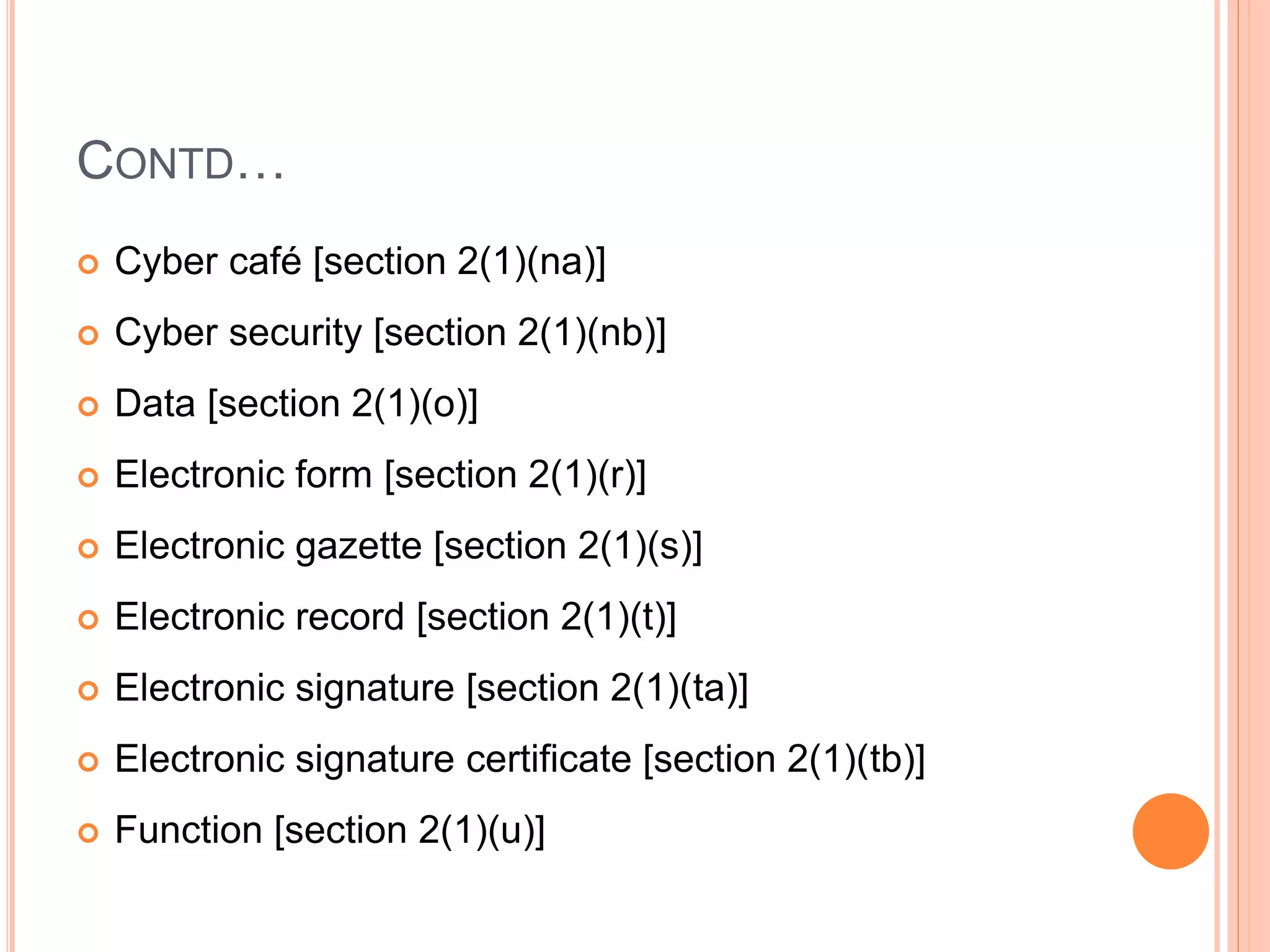 CONTD…
 Cyber café [section 2(1)(na)]
 Cyber security [section 2(1)(nb)]
 Data [section 2(1)(o)]
 Electronic form [section 2(1)(r)]
 Electronic gazette [section 2(1)(s)]
 Electronic record [section 2(1)(t)]
 Electronic signature [section 2(1)(ta)]
 Electronic signature certificate [section 2(1)(tb)]
 Function [section 2(1)(u)]
 