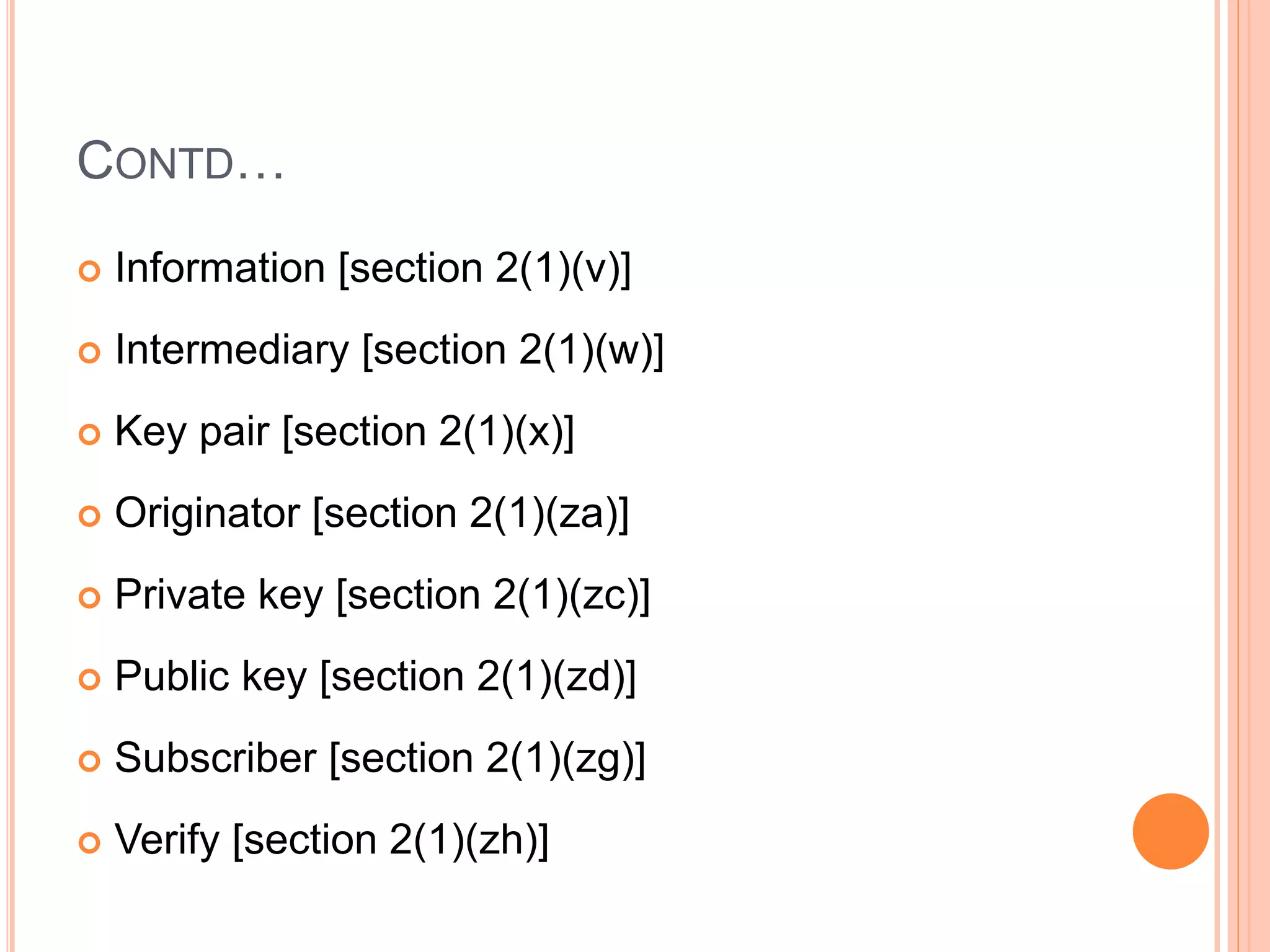 CONTD…
 Information [section 2(1)(v)]
 Intermediary [section 2(1)(w)]
 Key pair [section 2(1)(x)]
 Originator [section 2(1)(za)]
 Private key [section 2(1)(zc)]
 Public key [section 2(1)(zd)]
 Subscriber [section 2(1)(zg)]
 Verify [section 2(1)(zh)]
 